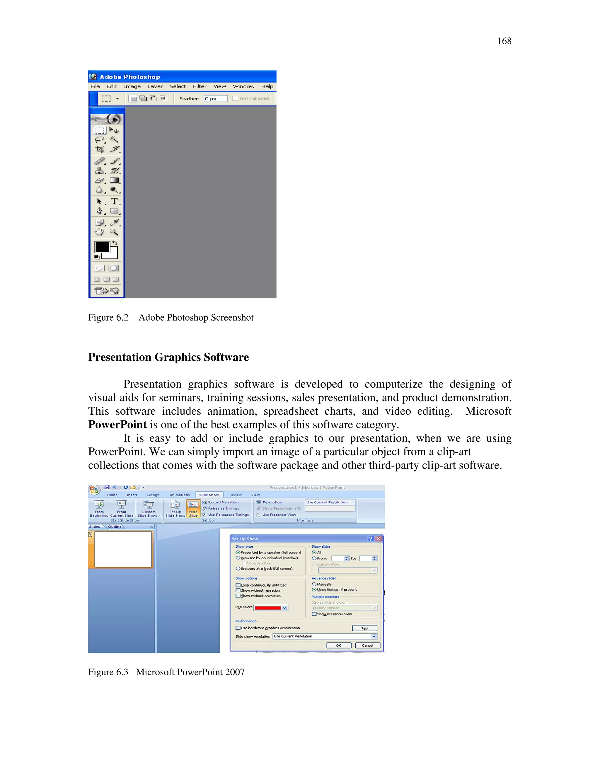 168
Figure 6.2 Adobe Photoshop Screenshot
Presentation Graphics Software
Presentation graphics software is developed to computerize the designing of
visual aids for seminars, training sessions, sales presentation, and product demonstration.
This software includes animation, spreadsheet charts, and video editing. Microsoft
PowerPoint is one of the best examples of this software category.
It is easy to add or include graphics to our presentation, when we are using
PowerPoint. We can simply import an image of a particular object from a clip-art
collections that comes with the software package and other third-party clip-art software.
Figure 6.3 Microsoft PowerPoint 2007
 