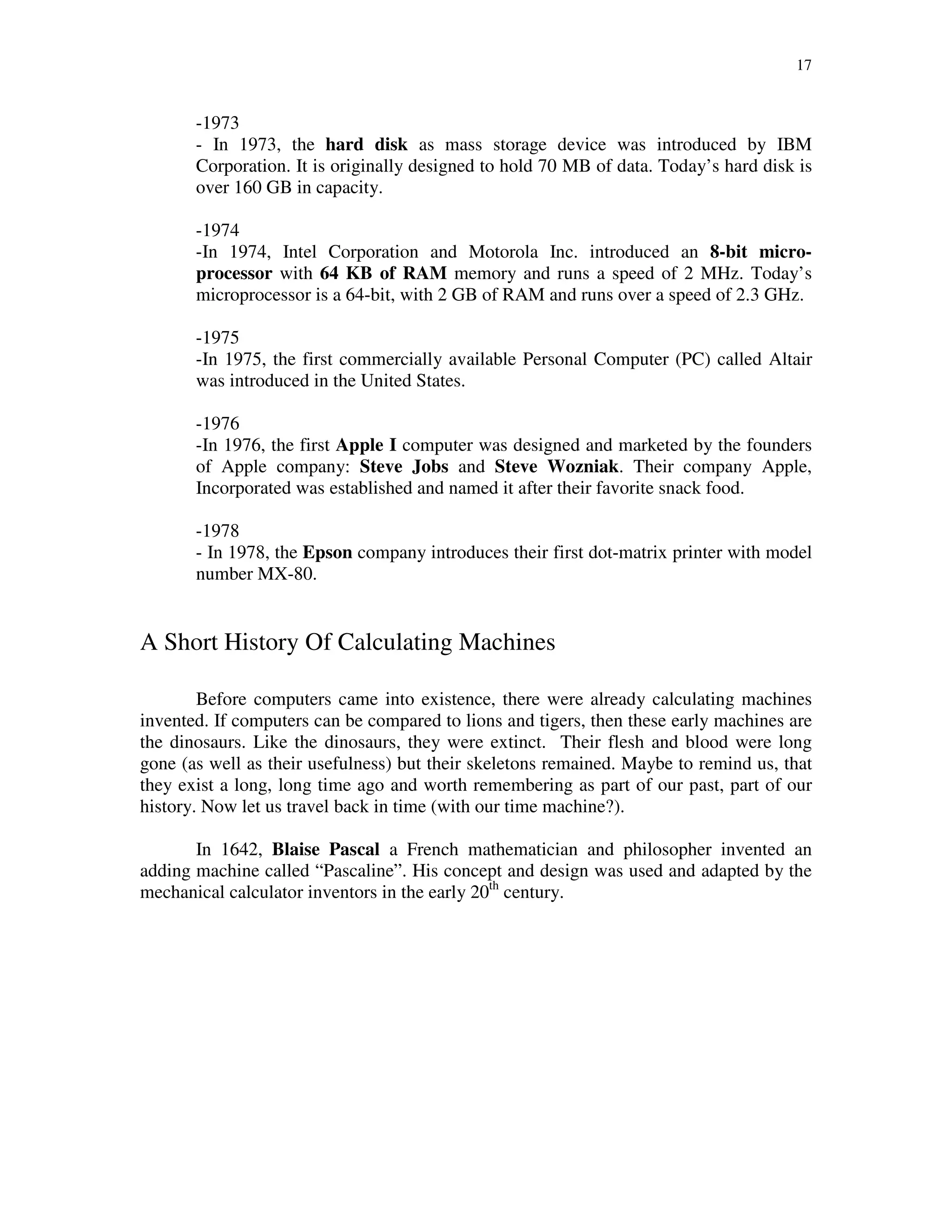 17
-1973
- In 1973, the hard disk as mass storage device was introduced by IBM
Corporation. It is originally designed to hold 70 MB of data. Today’s hard disk is
over 160 GB in capacity.
-1974
-In 1974, Intel Corporation and Motorola Inc. introduced an 8-bit micro-
processor with 64 KB of RAM memory and runs a speed of 2 MHz. Today’s
microprocessor is a 64-bit, with 2 GB of RAM and runs over a speed of 2.3 GHz.
-1975
-In 1975, the first commercially available Personal Computer (PC) called Altair
was introduced in the United States.
-1976
-In 1976, the first Apple I computer was designed and marketed by the founders
of Apple company: Steve Jobs and Steve Wozniak. Their company Apple,
Incorporated was established and named it after their favorite snack food.
-1978
- In 1978, the Epson company introduces their first dot-matrix printer with model
number MX-80.
A Short History Of Calculating Machines
Before computers came into existence, there were already calculating machines
invented. If computers can be compared to lions and tigers, then these early machines are
the dinosaurs. Like the dinosaurs, they were extinct. Their flesh and blood were long
gone (as well as their usefulness) but their skeletons remained. Maybe to remind us, that
they exist a long, long time ago and worth remembering as part of our past, part of our
history. Now let us travel back in time (with our time machine?).
In 1642, Blaise Pascal a French mathematician and philosopher invented an
adding machine called “Pascaline”. His concept and design was used and adapted by the
mechanical calculator inventors in the early 20th
century.
 