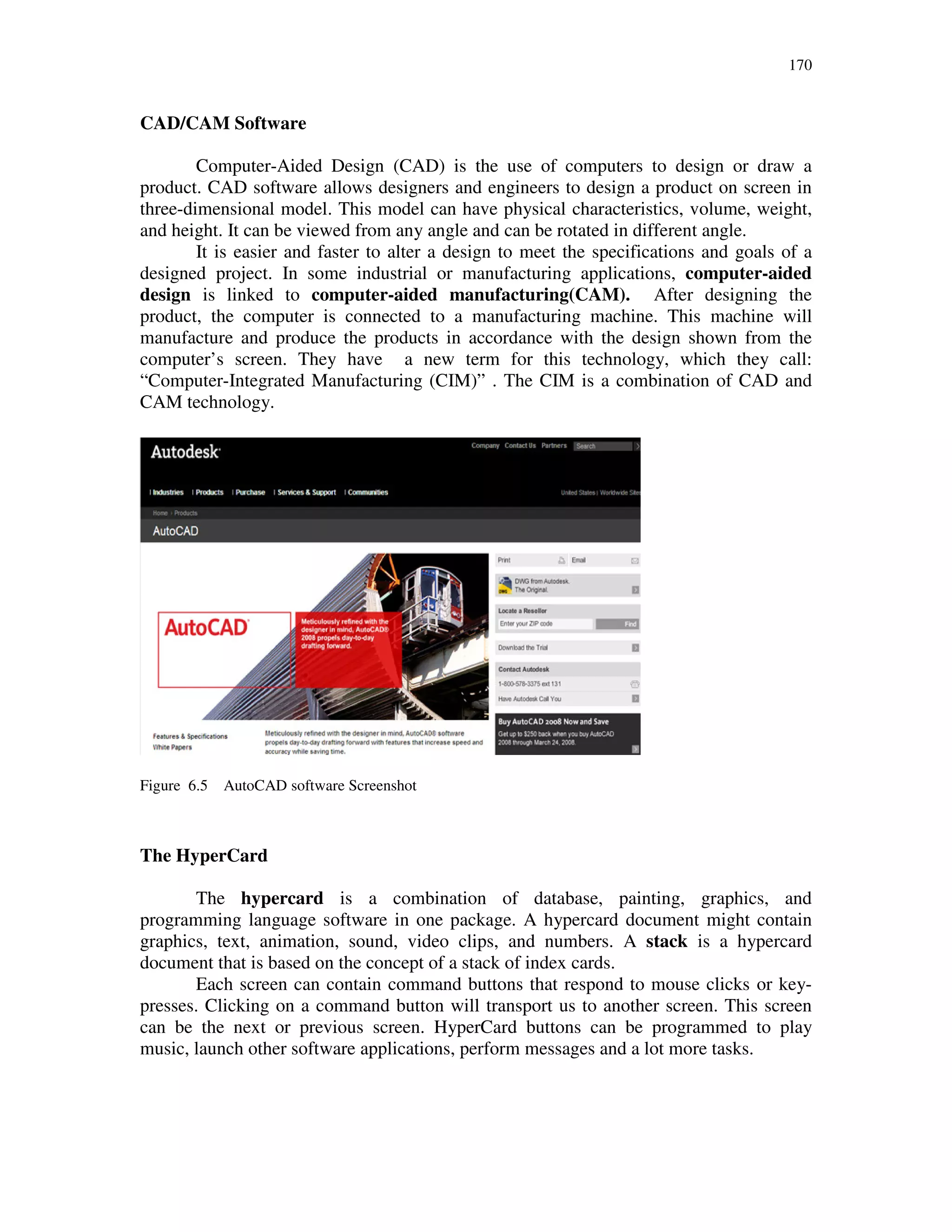 170
CAD/CAM Software
Computer-Aided Design (CAD) is the use of computers to design or draw a
product. CAD software allows designers and engineers to design a product on screen in
three-dimensional model. This model can have physical characteristics, volume, weight,
and height. It can be viewed from any angle and can be rotated in different angle.
It is easier and faster to alter a design to meet the specifications and goals of a
designed project. In some industrial or manufacturing applications, computer-aided
design is linked to computer-aided manufacturing(CAM). After designing the
product, the computer is connected to a manufacturing machine. This machine will
manufacture and produce the products in accordance with the design shown from the
computer’s screen. They have a new term for this technology, which they call:
“Computer-Integrated Manufacturing (CIM)” . The CIM is a combination of CAD and
CAM technology.
Figure 6.5 AutoCAD software Screenshot
The HyperCard
The hypercard is a combination of database, painting, graphics, and
programming language software in one package. A hypercard document might contain
graphics, text, animation, sound, video clips, and numbers. A stack is a hypercard
document that is based on the concept of a stack of index cards.
Each screen can contain command buttons that respond to mouse clicks or key-
presses. Clicking on a command button will transport us to another screen. This screen
can be the next or previous screen. HyperCard buttons can be programmed to play
music, launch other software applications, perform messages and a lot more tasks.
 