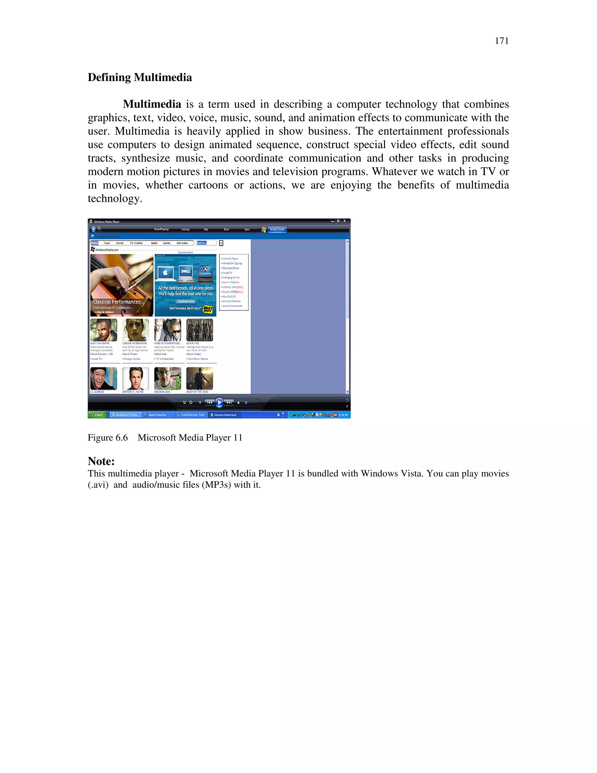 171
Defining Multimedia
Multimedia is a term used in describing a computer technology that combines
graphics, text, video, voice, music, sound, and animation effects to communicate with the
user. Multimedia is heavily applied in show business. The entertainment professionals
use computers to design animated sequence, construct special video effects, edit sound
tracts, synthesize music, and coordinate communication and other tasks in producing
modern motion pictures in movies and television programs. Whatever we watch in TV or
in movies, whether cartoons or actions, we are enjoying the benefits of multimedia
technology.
Figure 6.6 Microsoft Media Player 11
Note:
This multimedia player - Microsoft Media Player 11 is bundled with Windows Vista. You can play movies
(.avi) and audio/music files (MP3s) with it.
 