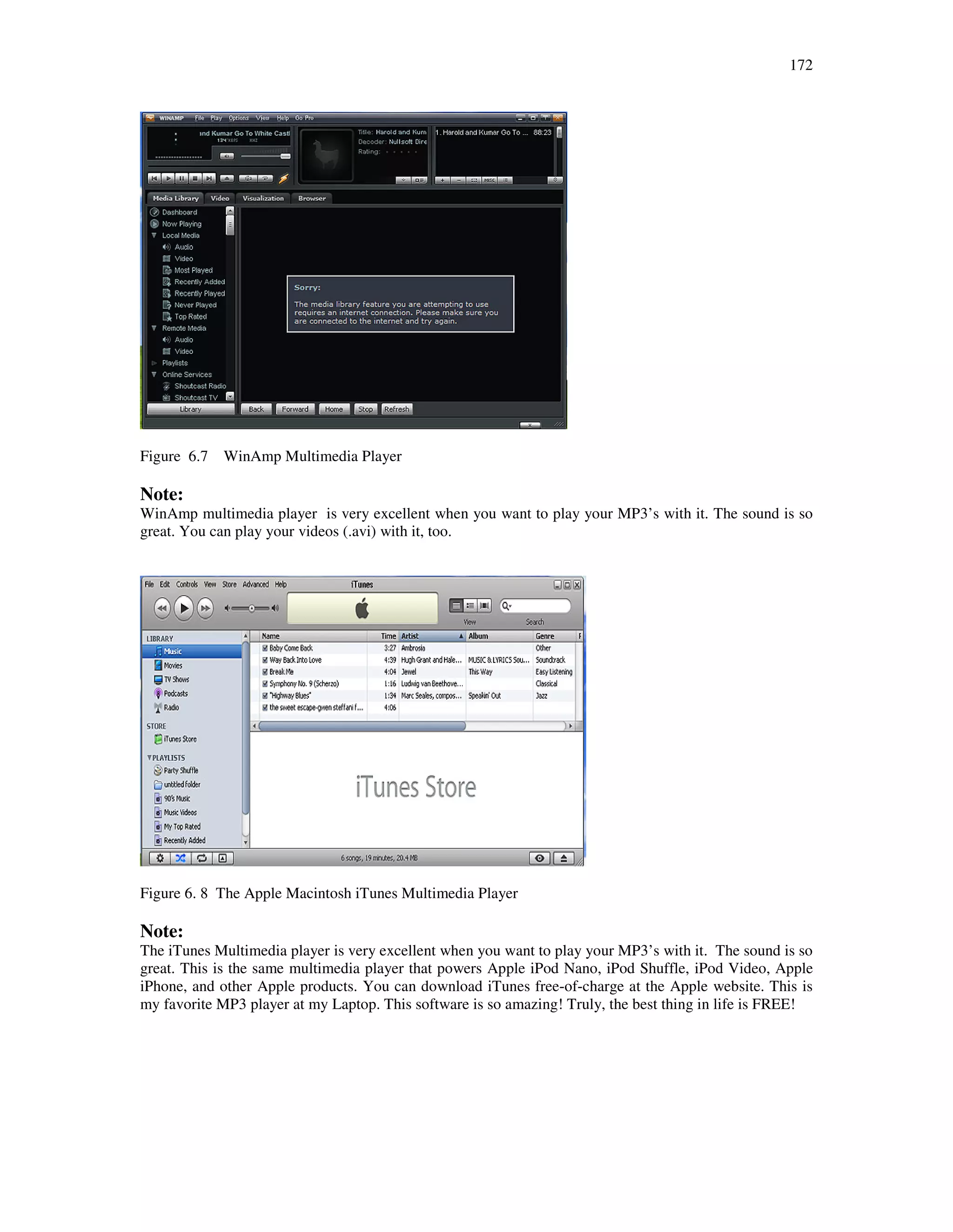 172
Figure 6.7 WinAmp Multimedia Player
Note:
WinAmp multimedia player is very excellent when you want to play your MP3’s with it. The sound is so
great. You can play your videos (.avi) with it, too.
Figure 6. 8 The Apple Macintosh iTunes Multimedia Player
Note:
The iTunes Multimedia player is very excellent when you want to play your MP3’s with it. The sound is so
great. This is the same multimedia player that powers Apple iPod Nano, iPod Shuffle, iPod Video, Apple
iPhone, and other Apple products. You can download iTunes free-of-charge at the Apple website. This is
my favorite MP3 player at my Laptop. This software is so amazing! Truly, the best thing in life is FREE!
 