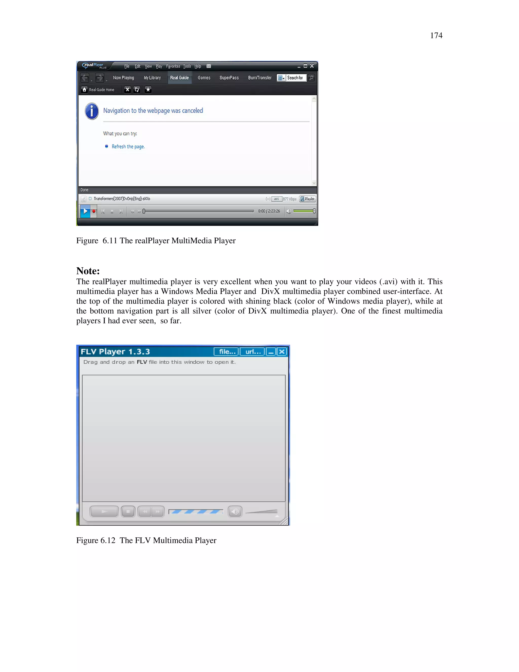174
Figure 6.11 The realPlayer MultiMedia Player
Note:
The realPlayer multimedia player is very excellent when you want to play your videos (.avi) with it. This
multimedia player has a Windows Media Player and DivX multimedia player combined user-interface. At
the top of the multimedia player is colored with shining black (color of Windows media player), while at
the bottom navigation part is all silver (color of DivX multimedia player). One of the finest multimedia
players I had ever seen, so far.
Figure 6.12 The FLV Multimedia Player
 