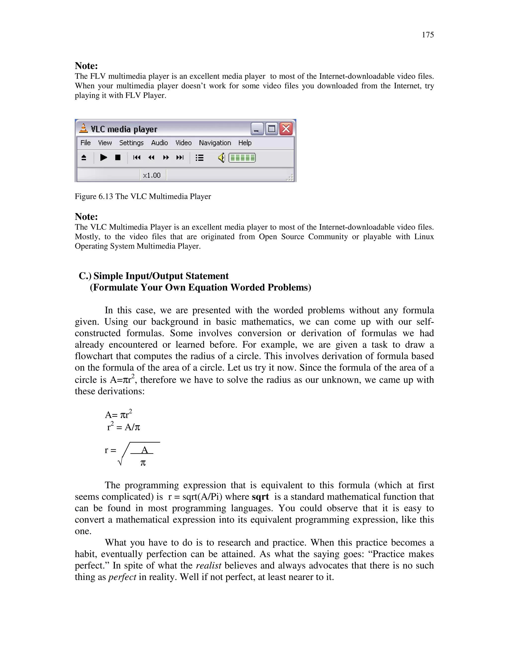 175
Note:
The FLV multimedia player is an excellent media player to most of the Internet-downloadable video files.
When your multimedia player doesn’t work for some video files you downloaded from the Internet, try
playing it with FLV Player.
Figure 6.13 The VLC Multimedia Player
Note:
The VLC Multimedia Player is an excellent media player to most of the Internet-downloadable video files.
Mostly, to the video files that are originated from Open Source Community or playable with Linux
Operating System Multimedia Player.
C.) Simple Input/Output Statement
(Formulate Your Own Equation Worded Problems)
In this case, we are presented with the worded problems without any formula
given. Using our background in basic mathematics, we can come up with our self-
constructed formulas. Some involves conversion or derivation of formulas we had
already encountered or learned before. For example, we are given a task to draw a
flowchart that computes the radius of a circle. This involves derivation of formula based
on the formula of the area of a circle. Let us try it now. Since the formula of the area of a
circle is A=πr2
, therefore we have to solve the radius as our unknown, we came up with
these derivations:
A= πr2
r2
= A/π
r = A
√ π
The programming expression that is equivalent to this formula (which at first
seems complicated) is r = sqrt(A/Pi) where sqrt is a standard mathematical function that
can be found in most programming languages. You could observe that it is easy to
convert a mathematical expression into its equivalent programming expression, like this
one.
What you have to do is to research and practice. When this practice becomes a
habit, eventually perfection can be attained. As what the saying goes: “Practice makes
perfect.” In spite of what the realist believes and always advocates that there is no such
thing as perfect in reality. Well if not perfect, at least nearer to it.
 