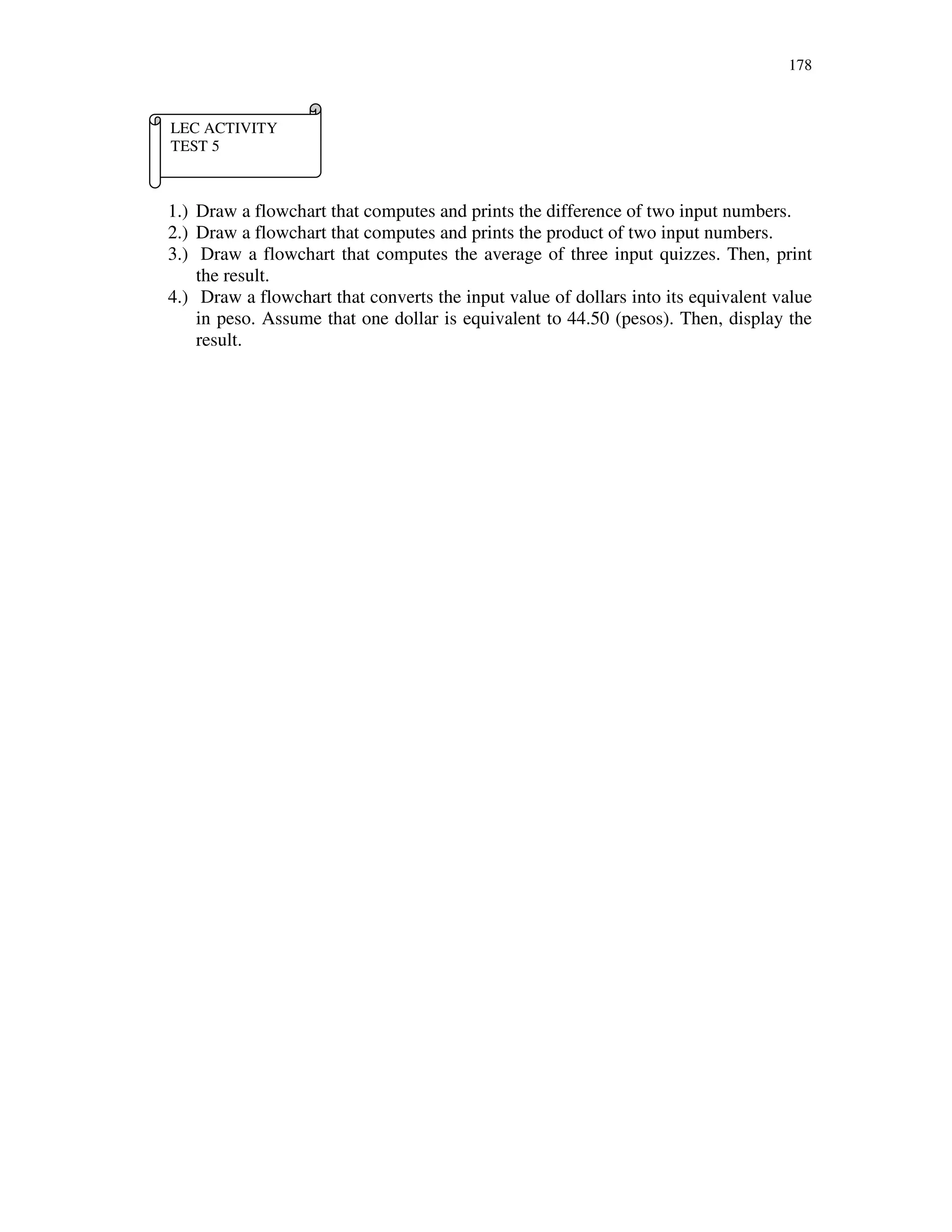 178
1.) Draw a flowchart that computes and prints the difference of two input numbers.
2.) Draw a flowchart that computes and prints the product of two input numbers.
3.) Draw a flowchart that computes the average of three input quizzes. Then, print
the result.
4.) Draw a flowchart that converts the input value of dollars into its equivalent value
in peso. Assume that one dollar is equivalent to 44.50 (pesos). Then, display the
result.
LEC ACTIVITY
TEST 5
 