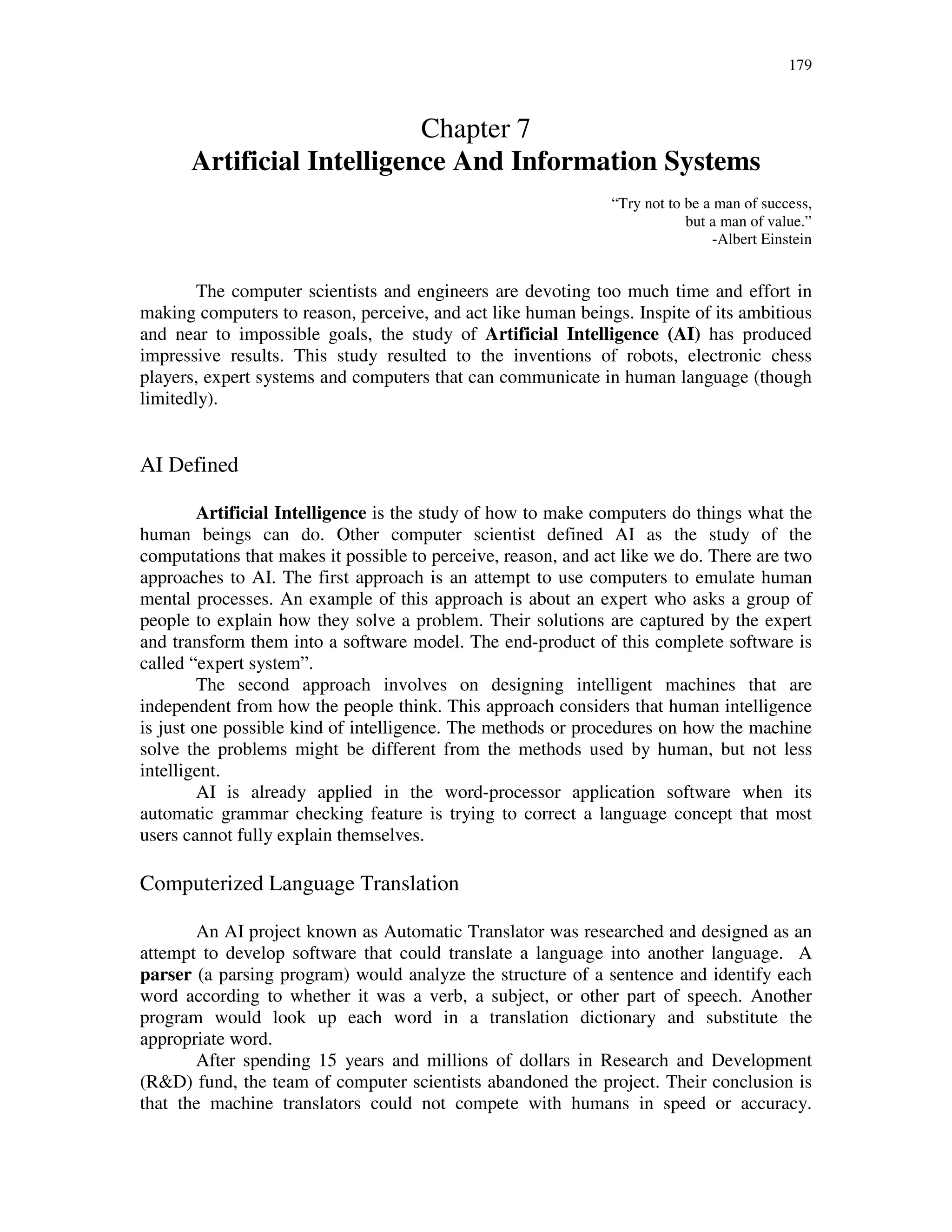 179
Chapter 7
Artificial Intelligence And Information Systems
“Try not to be a man of success,
but a man of value.”
-Albert Einstein
The computer scientists and engineers are devoting too much time and effort in
making computers to reason, perceive, and act like human beings. Inspite of its ambitious
and near to impossible goals, the study of Artificial Intelligence (AI) has produced
impressive results. This study resulted to the inventions of robots, electronic chess
players, expert systems and computers that can communicate in human language (though
limitedly).
AI Defined
Artificial Intelligence is the study of how to make computers do things what the
human beings can do. Other computer scientist defined AI as the study of the
computations that makes it possible to perceive, reason, and act like we do. There are two
approaches to AI. The first approach is an attempt to use computers to emulate human
mental processes. An example of this approach is about an expert who asks a group of
people to explain how they solve a problem. Their solutions are captured by the expert
and transform them into a software model. The end-product of this complete software is
called “expert system”.
The second approach involves on designing intelligent machines that are
independent from how the people think. This approach considers that human intelligence
is just one possible kind of intelligence. The methods or procedures on how the machine
solve the problems might be different from the methods used by human, but not less
intelligent.
AI is already applied in the word-processor application software when its
automatic grammar checking feature is trying to correct a language concept that most
users cannot fully explain themselves.
Computerized Language Translation
An AI project known as Automatic Translator was researched and designed as an
attempt to develop software that could translate a language into another language. A
parser (a parsing program) would analyze the structure of a sentence and identify each
word according to whether it was a verb, a subject, or other part of speech. Another
program would look up each word in a translation dictionary and substitute the
appropriate word.
After spending 15 years and millions of dollars in Research and Development
(R&D) fund, the team of computer scientists abandoned the project. Their conclusion is
that the machine translators could not compete with humans in speed or accuracy.
 