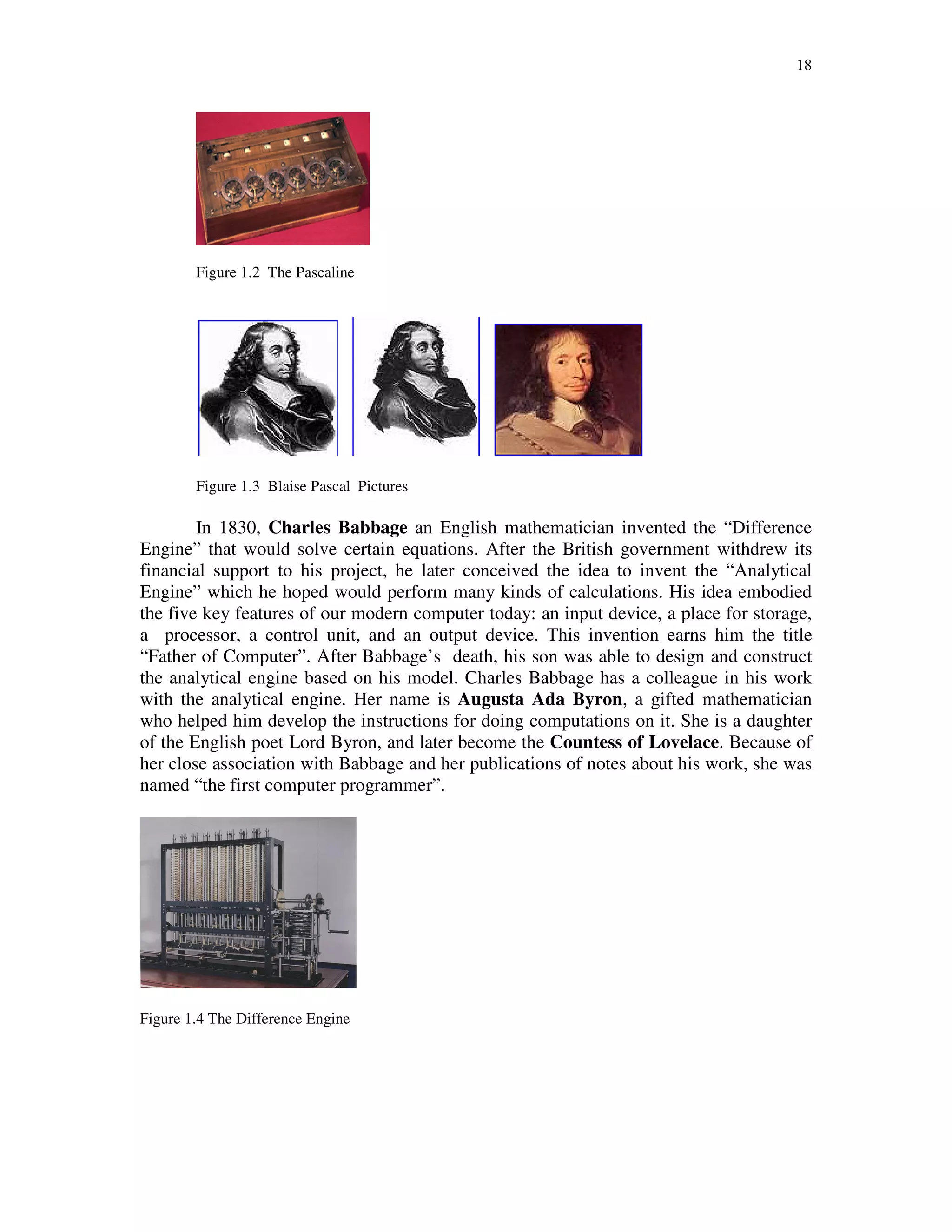 18
Figure 1.2 The Pascaline
Figure 1.3 Blaise Pascal Pictures
In 1830, Charles Babbage an English mathematician invented the “Difference
Engine” that would solve certain equations. After the British government withdrew its
financial support to his project, he later conceived the idea to invent the “Analytical
Engine” which he hoped would perform many kinds of calculations. His idea embodied
the five key features of our modern computer today: an input device, a place for storage,
a processor, a control unit, and an output device. This invention earns him the title
“Father of Computer”. After Babbage’s death, his son was able to design and construct
the analytical engine based on his model. Charles Babbage has a colleague in his work
with the analytical engine. Her name is Augusta Ada Byron, a gifted mathematician
who helped him develop the instructions for doing computations on it. She is a daughter
of the English poet Lord Byron, and later become the Countess of Lovelace. Because of
her close association with Babbage and her publications of notes about his work, she was
named “the first computer programmer”.
Figure 1.4 The Difference Engine
 