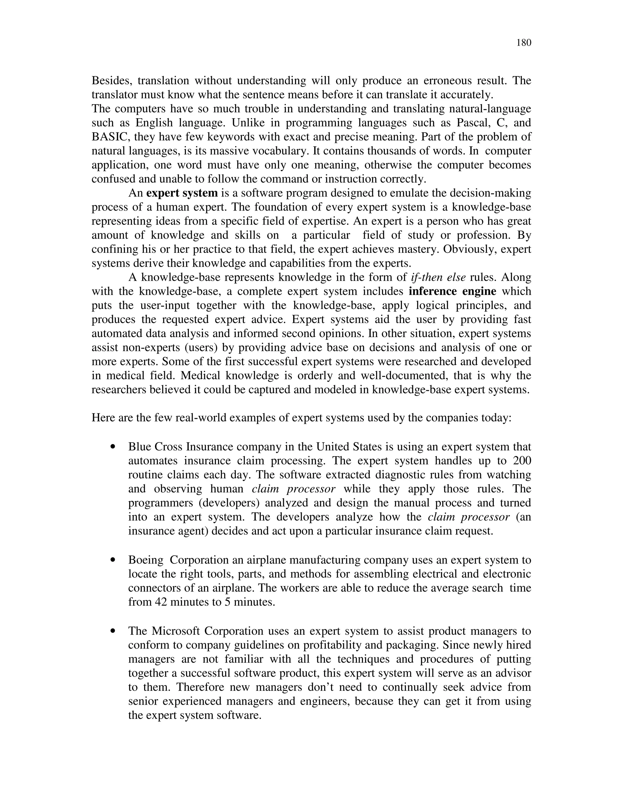 180
Besides, translation without understanding will only produce an erroneous result. The
translator must know what the sentence means before it can translate it accurately.
The computers have so much trouble in understanding and translating natural-language
such as English language. Unlike in programming languages such as Pascal, C, and
BASIC, they have few keywords with exact and precise meaning. Part of the problem of
natural languages, is its massive vocabulary. It contains thousands of words. In computer
application, one word must have only one meaning, otherwise the computer becomes
confused and unable to follow the command or instruction correctly.
An expert system is a software program designed to emulate the decision-making
process of a human expert. The foundation of every expert system is a knowledge-base
representing ideas from a specific field of expertise. An expert is a person who has great
amount of knowledge and skills on a particular field of study or profession. By
confining his or her practice to that field, the expert achieves mastery. Obviously, expert
systems derive their knowledge and capabilities from the experts.
A knowledge-base represents knowledge in the form of if-then else rules. Along
with the knowledge-base, a complete expert system includes inference engine which
puts the user-input together with the knowledge-base, apply logical principles, and
produces the requested expert advice. Expert systems aid the user by providing fast
automated data analysis and informed second opinions. In other situation, expert systems
assist non-experts (users) by providing advice base on decisions and analysis of one or
more experts. Some of the first successful expert systems were researched and developed
in medical field. Medical knowledge is orderly and well-documented, that is why the
researchers believed it could be captured and modeled in knowledge-base expert systems.
Here are the few real-world examples of expert systems used by the companies today:
• Blue Cross Insurance company in the United States is using an expert system that
automates insurance claim processing. The expert system handles up to 200
routine claims each day. The software extracted diagnostic rules from watching
and observing human claim processor while they apply those rules. The
programmers (developers) analyzed and design the manual process and turned
into an expert system. The developers analyze how the claim processor (an
insurance agent) decides and act upon a particular insurance claim request.
• Boeing Corporation an airplane manufacturing company uses an expert system to
locate the right tools, parts, and methods for assembling electrical and electronic
connectors of an airplane. The workers are able to reduce the average search time
from 42 minutes to 5 minutes.
• The Microsoft Corporation uses an expert system to assist product managers to
conform to company guidelines on profitability and packaging. Since newly hired
managers are not familiar with all the techniques and procedures of putting
together a successful software product, this expert system will serve as an advisor
to them. Therefore new managers don’t need to continually seek advice from
senior experienced managers and engineers, because they can get it from using
the expert system software.
 
