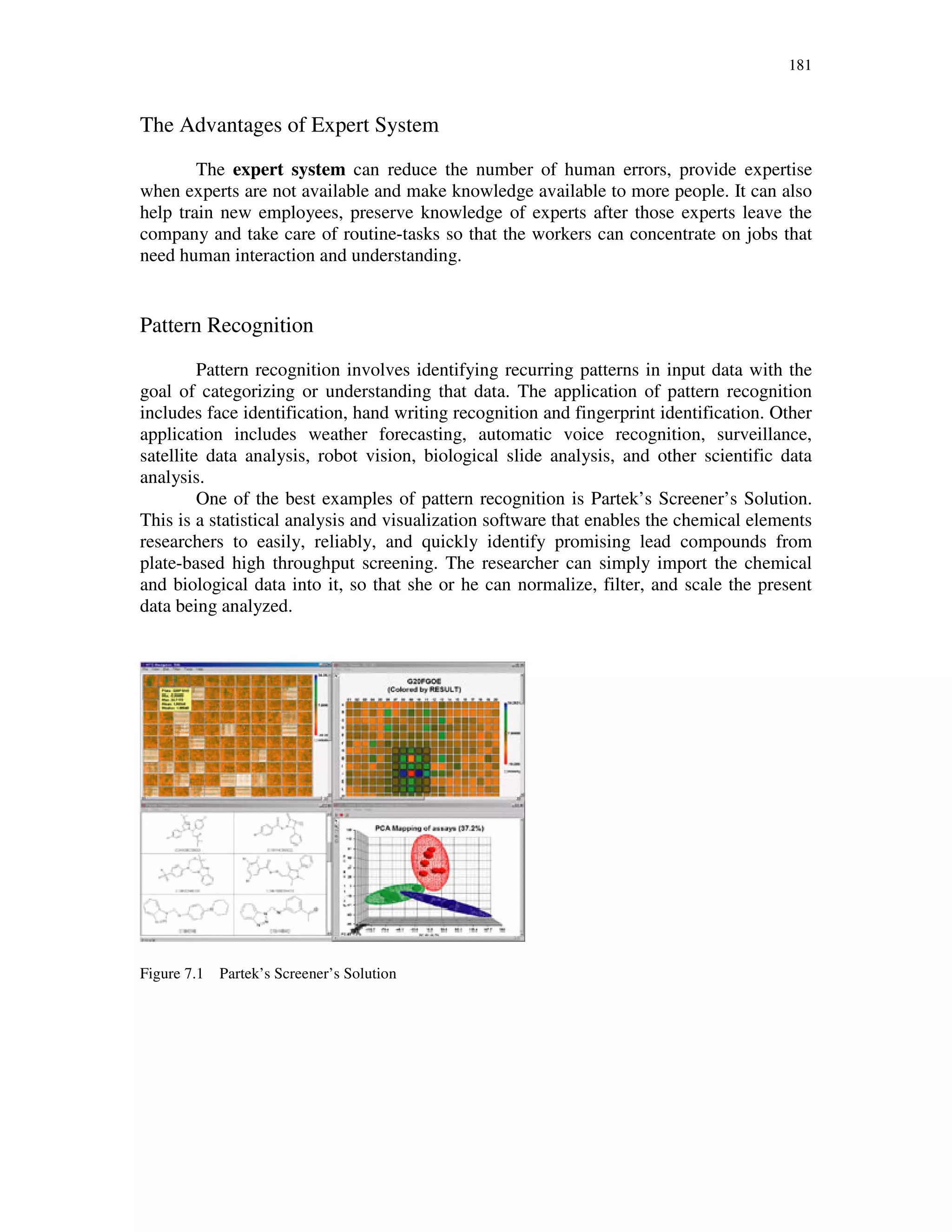181
The Advantages of Expert System
The expert system can reduce the number of human errors, provide expertise
when experts are not available and make knowledge available to more people. It can also
help train new employees, preserve knowledge of experts after those experts leave the
company and take care of routine-tasks so that the workers can concentrate on jobs that
need human interaction and understanding.
Pattern Recognition
Pattern recognition involves identifying recurring patterns in input data with the
goal of categorizing or understanding that data. The application of pattern recognition
includes face identification, hand writing recognition and fingerprint identification. Other
application includes weather forecasting, automatic voice recognition, surveillance,
satellite data analysis, robot vision, biological slide analysis, and other scientific data
analysis.
One of the best examples of pattern recognition is Partek’s Screener’s Solution.
This is a statistical analysis and visualization software that enables the chemical elements
researchers to easily, reliably, and quickly identify promising lead compounds from
plate-based high throughput screening. The researcher can simply import the chemical
and biological data into it, so that she or he can normalize, filter, and scale the present
data being analyzed.
Figure 7.1 Partek’s Screener’s Solution
 