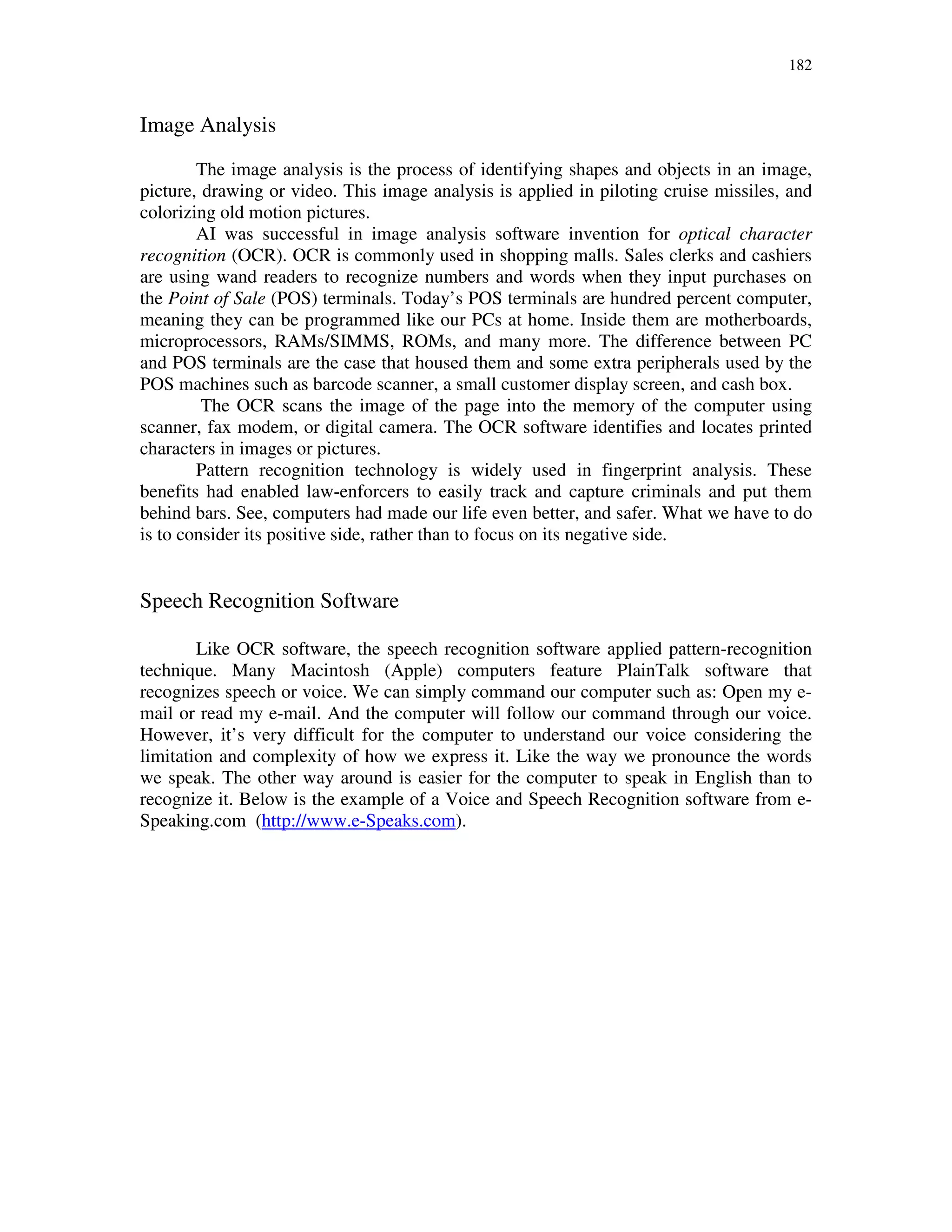 182
Image Analysis
The image analysis is the process of identifying shapes and objects in an image,
picture, drawing or video. This image analysis is applied in piloting cruise missiles, and
colorizing old motion pictures.
AI was successful in image analysis software invention for optical character
recognition (OCR). OCR is commonly used in shopping malls. Sales clerks and cashiers
are using wand readers to recognize numbers and words when they input purchases on
the Point of Sale (POS) terminals. Today’s POS terminals are hundred percent computer,
meaning they can be programmed like our PCs at home. Inside them are motherboards,
microprocessors, RAMs/SIMMS, ROMs, and many more. The difference between PC
and POS terminals are the case that housed them and some extra peripherals used by the
POS machines such as barcode scanner, a small customer display screen, and cash box.
The OCR scans the image of the page into the memory of the computer using
scanner, fax modem, or digital camera. The OCR software identifies and locates printed
characters in images or pictures.
Pattern recognition technology is widely used in fingerprint analysis. These
benefits had enabled law-enforcers to easily track and capture criminals and put them
behind bars. See, computers had made our life even better, and safer. What we have to do
is to consider its positive side, rather than to focus on its negative side.
Speech Recognition Software
Like OCR software, the speech recognition software applied pattern-recognition
technique. Many Macintosh (Apple) computers feature PlainTalk software that
recognizes speech or voice. We can simply command our computer such as: Open my e-
mail or read my e-mail. And the computer will follow our command through our voice.
However, it’s very difficult for the computer to understand our voice considering the
limitation and complexity of how we express it. Like the way we pronounce the words
we speak. The other way around is easier for the computer to speak in English than to
recognize it. Below is the example of a Voice and Speech Recognition software from e-
Speaking.com (http://www.e-Speaks.com).
 