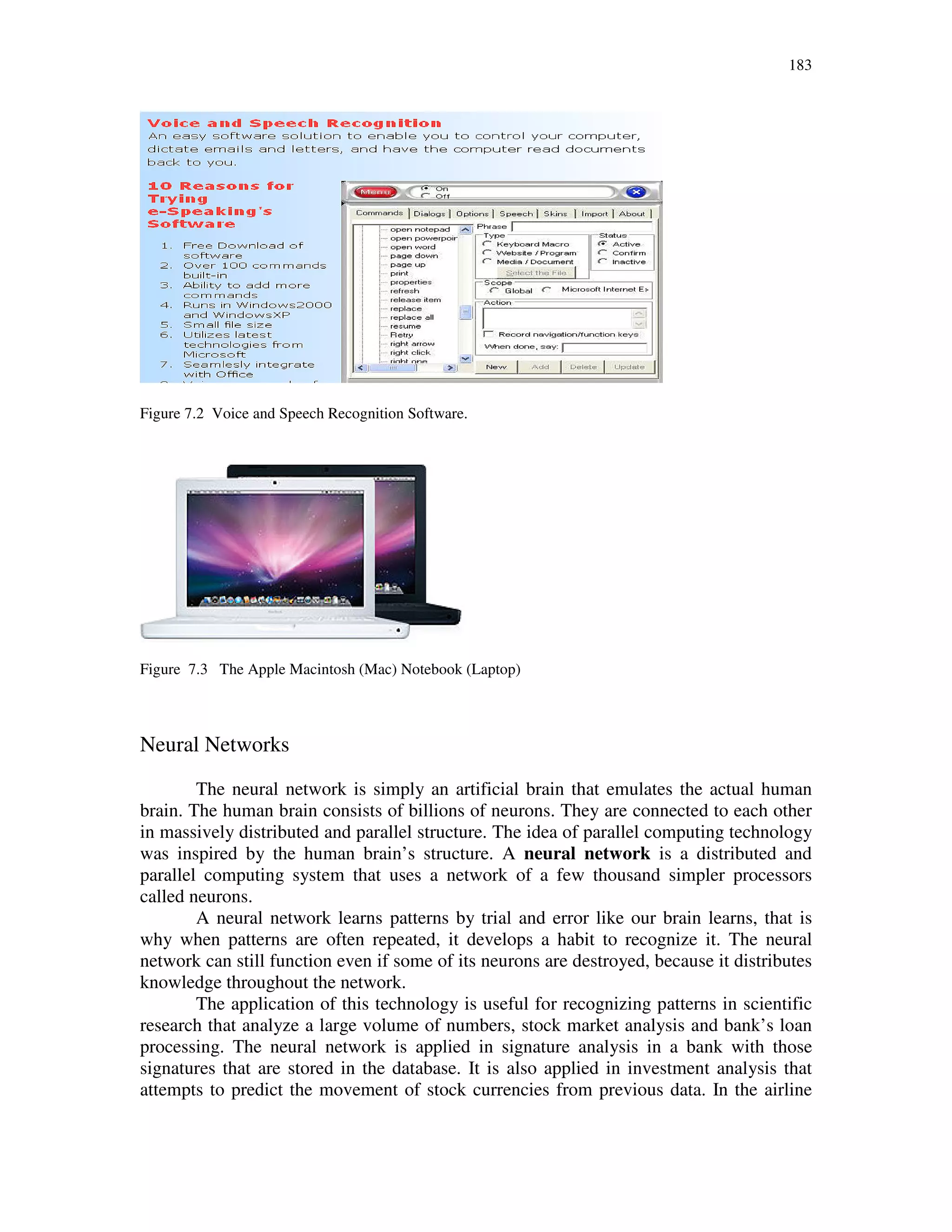 183
Figure 7.2 Voice and Speech Recognition Software.
Figure 7.3 The Apple Macintosh (Mac) Notebook (Laptop)
Neural Networks
The neural network is simply an artificial brain that emulates the actual human
brain. The human brain consists of billions of neurons. They are connected to each other
in massively distributed and parallel structure. The idea of parallel computing technology
was inspired by the human brain’s structure. A neural network is a distributed and
parallel computing system that uses a network of a few thousand simpler processors
called neurons.
A neural network learns patterns by trial and error like our brain learns, that is
why when patterns are often repeated, it develops a habit to recognize it. The neural
network can still function even if some of its neurons are destroyed, because it distributes
knowledge throughout the network.
The application of this technology is useful for recognizing patterns in scientific
research that analyze a large volume of numbers, stock market analysis and bank’s loan
processing. The neural network is applied in signature analysis in a bank with those
signatures that are stored in the database. It is also applied in investment analysis that
attempts to predict the movement of stock currencies from previous data. In the airline
 