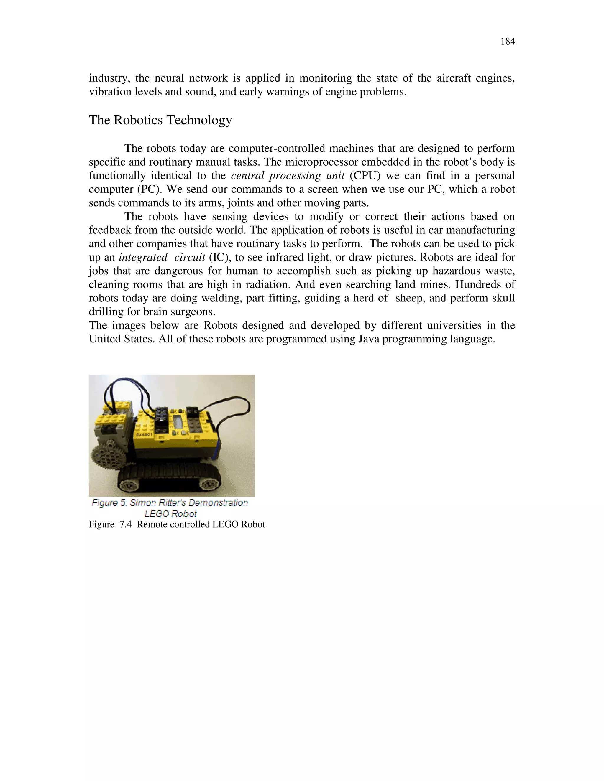 184
industry, the neural network is applied in monitoring the state of the aircraft engines,
vibration levels and sound, and early warnings of engine problems.
The Robotics Technology
The robots today are computer-controlled machines that are designed to perform
specific and routinary manual tasks. The microprocessor embedded in the robot’s body is
functionally identical to the central processing unit (CPU) we can find in a personal
computer (PC). We send our commands to a screen when we use our PC, which a robot
sends commands to its arms, joints and other moving parts.
The robots have sensing devices to modify or correct their actions based on
feedback from the outside world. The application of robots is useful in car manufacturing
and other companies that have routinary tasks to perform. The robots can be used to pick
up an integrated circuit (IC), to see infrared light, or draw pictures. Robots are ideal for
jobs that are dangerous for human to accomplish such as picking up hazardous waste,
cleaning rooms that are high in radiation. And even searching land mines. Hundreds of
robots today are doing welding, part fitting, guiding a herd of sheep, and perform skull
drilling for brain surgeons.
The images below are Robots designed and developed by different universities in the
United States. All of these robots are programmed using Java programming language.
Figure 7.4 Remote controlled LEGO Robot
 