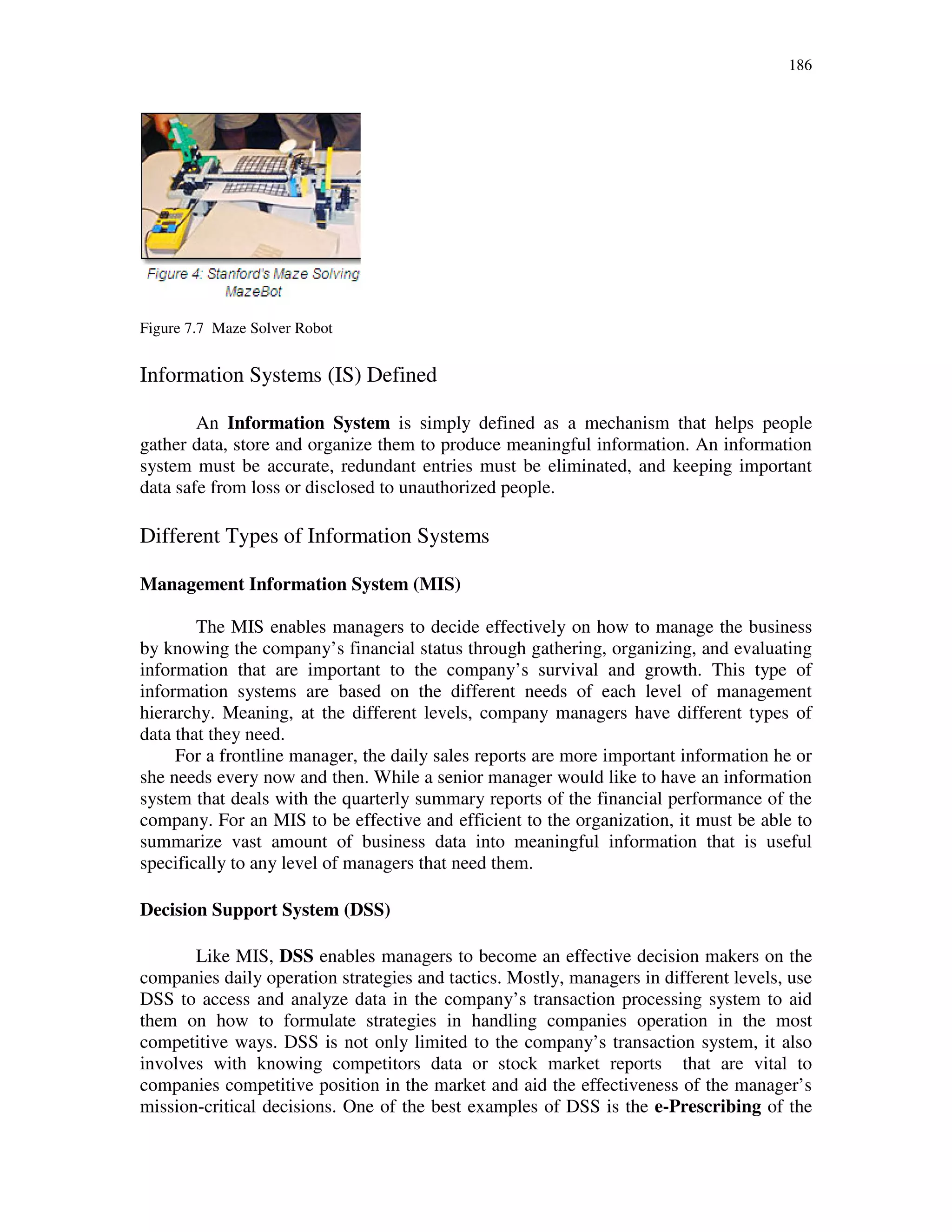 186
Figure 7.7 Maze Solver Robot
Information Systems (IS) Defined
An Information System is simply defined as a mechanism that helps people
gather data, store and organize them to produce meaningful information. An information
system must be accurate, redundant entries must be eliminated, and keeping important
data safe from loss or disclosed to unauthorized people.
Different Types of Information Systems
Management Information System (MIS)
The MIS enables managers to decide effectively on how to manage the business
by knowing the company’s financial status through gathering, organizing, and evaluating
information that are important to the company’s survival and growth. This type of
information systems are based on the different needs of each level of management
hierarchy. Meaning, at the different levels, company managers have different types of
data that they need.
For a frontline manager, the daily sales reports are more important information he or
she needs every now and then. While a senior manager would like to have an information
system that deals with the quarterly summary reports of the financial performance of the
company. For an MIS to be effective and efficient to the organization, it must be able to
summarize vast amount of business data into meaningful information that is useful
specifically to any level of managers that need them.
Decision Support System (DSS)
Like MIS, DSS enables managers to become an effective decision makers on the
companies daily operation strategies and tactics. Mostly, managers in different levels, use
DSS to access and analyze data in the company’s transaction processing system to aid
them on how to formulate strategies in handling companies operation in the most
competitive ways. DSS is not only limited to the company’s transaction system, it also
involves with knowing competitors data or stock market reports that are vital to
companies competitive position in the market and aid the effectiveness of the manager’s
mission-critical decisions. One of the best examples of DSS is the e-Prescribing of the
 