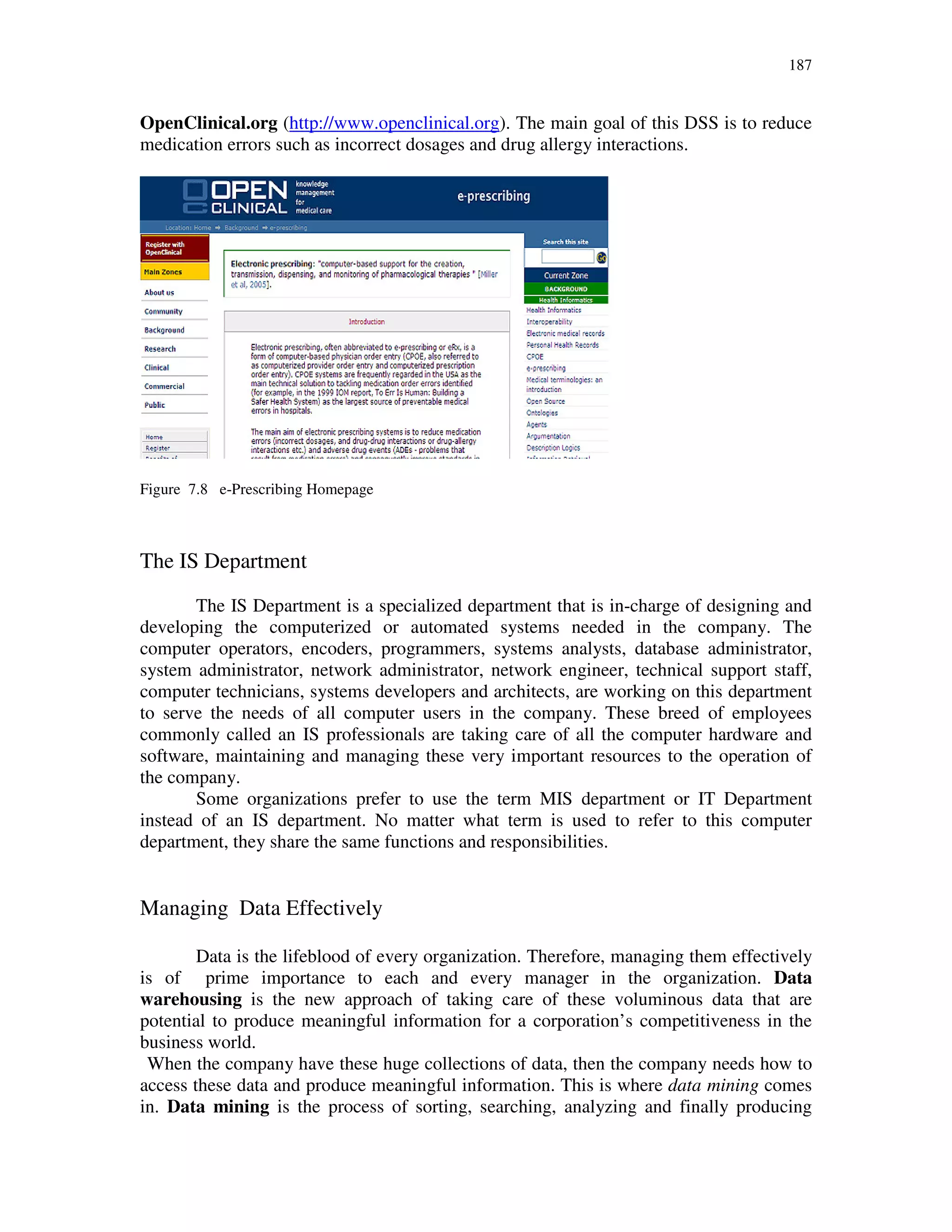 187
OpenClinical.org (http://www.openclinical.org). The main goal of this DSS is to reduce
medication errors such as incorrect dosages and drug allergy interactions.
Figure 7.8 e-Prescribing Homepage
The IS Department
The IS Department is a specialized department that is in-charge of designing and
developing the computerized or automated systems needed in the company. The
computer operators, encoders, programmers, systems analysts, database administrator,
system administrator, network administrator, network engineer, technical support staff,
computer technicians, systems developers and architects, are working on this department
to serve the needs of all computer users in the company. These breed of employees
commonly called an IS professionals are taking care of all the computer hardware and
software, maintaining and managing these very important resources to the operation of
the company.
Some organizations prefer to use the term MIS department or IT Department
instead of an IS department. No matter what term is used to refer to this computer
department, they share the same functions and responsibilities.
Managing Data Effectively
Data is the lifeblood of every organization. Therefore, managing them effectively
is of prime importance to each and every manager in the organization. Data
warehousing is the new approach of taking care of these voluminous data that are
potential to produce meaningful information for a corporation’s competitiveness in the
business world.
When the company have these huge collections of data, then the company needs how to
access these data and produce meaningful information. This is where data mining comes
in. Data mining is the process of sorting, searching, analyzing and finally producing
 