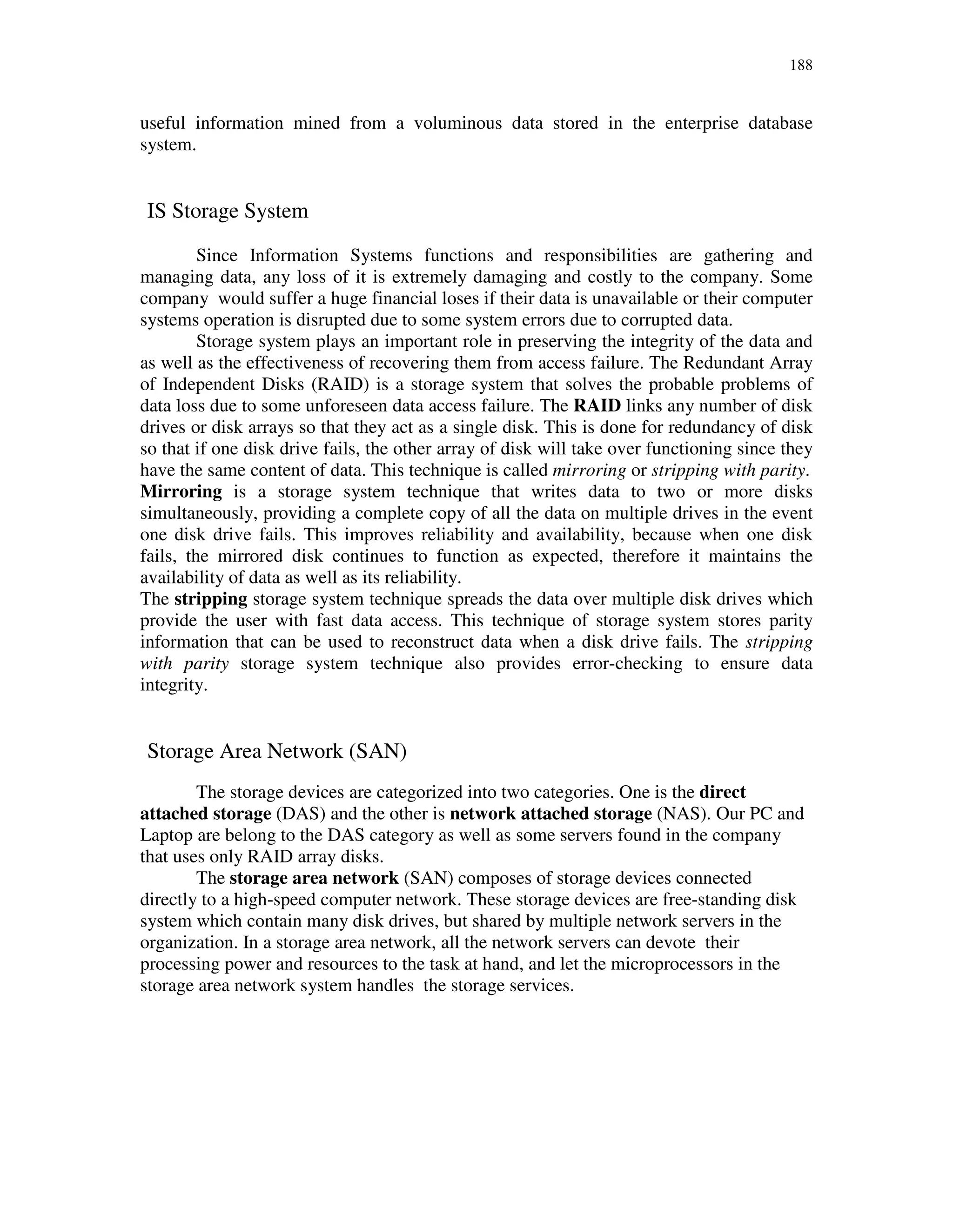 188
useful information mined from a voluminous data stored in the enterprise database
system.
IS Storage System
Since Information Systems functions and responsibilities are gathering and
managing data, any loss of it is extremely damaging and costly to the company. Some
company would suffer a huge financial loses if their data is unavailable or their computer
systems operation is disrupted due to some system errors due to corrupted data.
Storage system plays an important role in preserving the integrity of the data and
as well as the effectiveness of recovering them from access failure. The Redundant Array
of Independent Disks (RAID) is a storage system that solves the probable problems of
data loss due to some unforeseen data access failure. The RAID links any number of disk
drives or disk arrays so that they act as a single disk. This is done for redundancy of disk
so that if one disk drive fails, the other array of disk will take over functioning since they
have the same content of data. This technique is called mirroring or stripping with parity.
Mirroring is a storage system technique that writes data to two or more disks
simultaneously, providing a complete copy of all the data on multiple drives in the event
one disk drive fails. This improves reliability and availability, because when one disk
fails, the mirrored disk continues to function as expected, therefore it maintains the
availability of data as well as its reliability.
The stripping storage system technique spreads the data over multiple disk drives which
provide the user with fast data access. This technique of storage system stores parity
information that can be used to reconstruct data when a disk drive fails. The stripping
with parity storage system technique also provides error-checking to ensure data
integrity.
Storage Area Network (SAN)
The storage devices are categorized into two categories. One is the direct
attached storage (DAS) and the other is network attached storage (NAS). Our PC and
Laptop are belong to the DAS category as well as some servers found in the company
that uses only RAID array disks.
The storage area network (SAN) composes of storage devices connected
directly to a high-speed computer network. These storage devices are free-standing disk
system which contain many disk drives, but shared by multiple network servers in the
organization. In a storage area network, all the network servers can devote their
processing power and resources to the task at hand, and let the microprocessors in the
storage area network system handles the storage services.
 