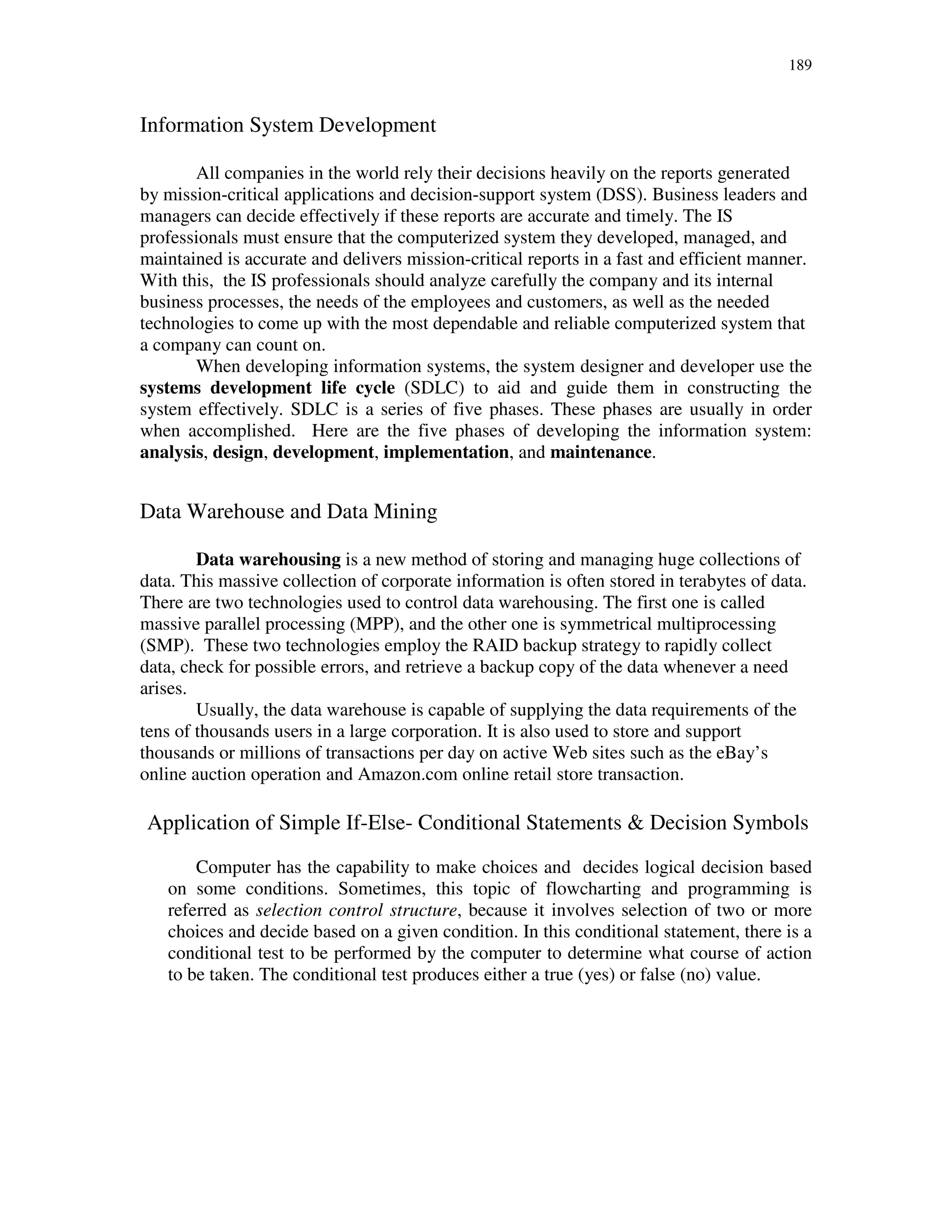 189
Information System Development
All companies in the world rely their decisions heavily on the reports generated
by mission-critical applications and decision-support system (DSS). Business leaders and
managers can decide effectively if these reports are accurate and timely. The IS
professionals must ensure that the computerized system they developed, managed, and
maintained is accurate and delivers mission-critical reports in a fast and efficient manner.
With this, the IS professionals should analyze carefully the company and its internal
business processes, the needs of the employees and customers, as well as the needed
technologies to come up with the most dependable and reliable computerized system that
a company can count on.
When developing information systems, the system designer and developer use the
systems development life cycle (SDLC) to aid and guide them in constructing the
system effectively. SDLC is a series of five phases. These phases are usually in order
when accomplished. Here are the five phases of developing the information system:
analysis, design, development, implementation, and maintenance.
Data Warehouse and Data Mining
Data warehousing is a new method of storing and managing huge collections of
data. This massive collection of corporate information is often stored in terabytes of data.
There are two technologies used to control data warehousing. The first one is called
massive parallel processing (MPP), and the other one is symmetrical multiprocessing
(SMP). These two technologies employ the RAID backup strategy to rapidly collect
data, check for possible errors, and retrieve a backup copy of the data whenever a need
arises.
Usually, the data warehouse is capable of supplying the data requirements of the
tens of thousands users in a large corporation. It is also used to store and support
thousands or millions of transactions per day on active Web sites such as the eBay’s
online auction operation and Amazon.com online retail store transaction.
Application of Simple If-Else- Conditional Statements & Decision Symbols
Computer has the capability to make choices and decides logical decision based
on some conditions. Sometimes, this topic of flowcharting and programming is
referred as selection control structure, because it involves selection of two or more
choices and decide based on a given condition. In this conditional statement, there is a
conditional test to be performed by the computer to determine what course of action
to be taken. The conditional test produces either a true (yes) or false (no) value.
 
