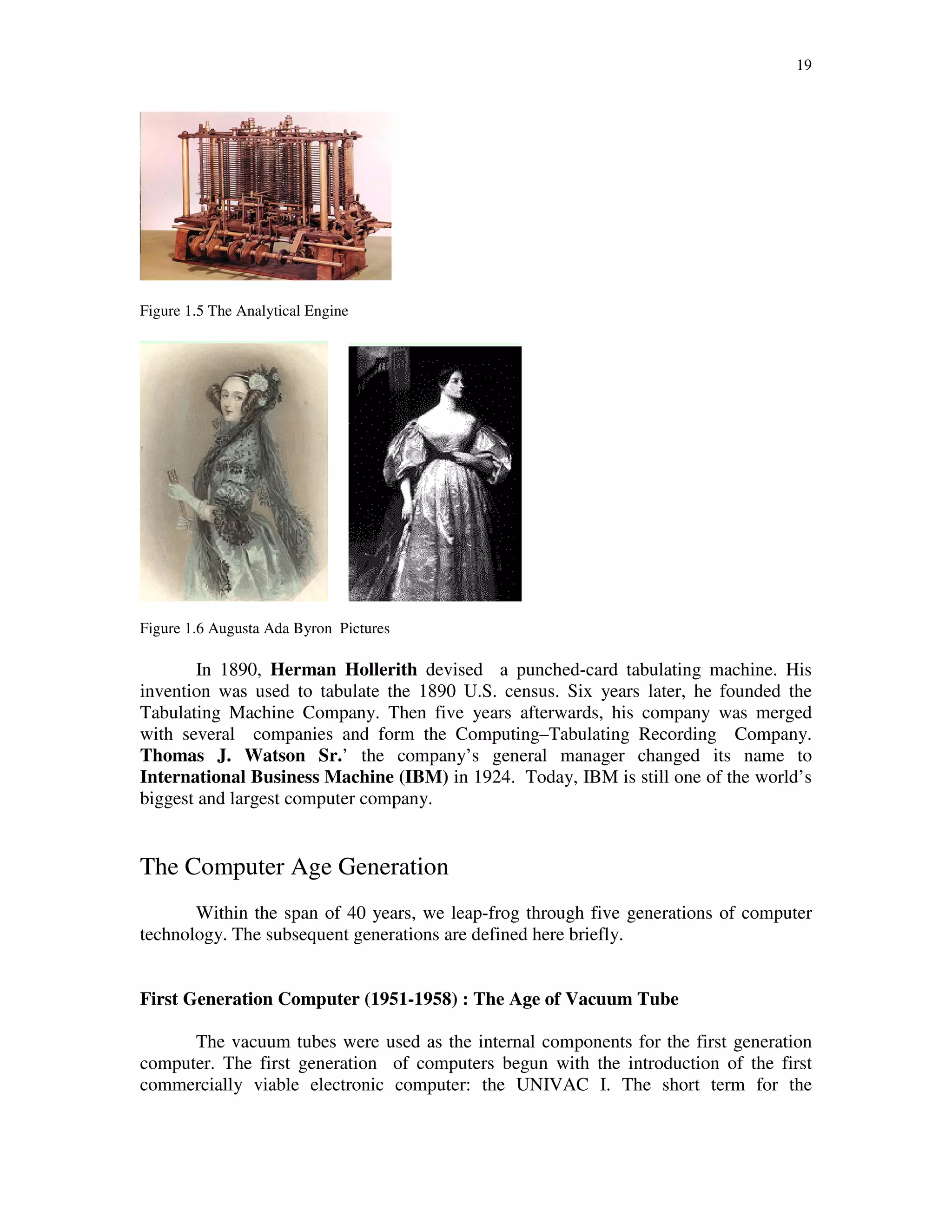 19
Figure 1.5 The Analytical Engine
Figure 1.6 Augusta Ada Byron Pictures
In 1890, Herman Hollerith devised a punched-card tabulating machine. His
invention was used to tabulate the 1890 U.S. census. Six years later, he founded the
Tabulating Machine Company. Then five years afterwards, his company was merged
with several companies and form the Computing–Tabulating Recording Company.
Thomas J. Watson Sr.’ the company’s general manager changed its name to
International Business Machine (IBM) in 1924. Today, IBM is still one of the world’s
biggest and largest computer company.
The Computer Age Generation
Within the span of 40 years, we leap-frog through five generations of computer
technology. The subsequent generations are defined here briefly.
First Generation Computer (1951-1958) : The Age of Vacuum Tube
The vacuum tubes were used as the internal components for the first generation
computer. The first generation of computers begun with the introduction of the first
commercially viable electronic computer: the UNIVAC I. The short term for the
 