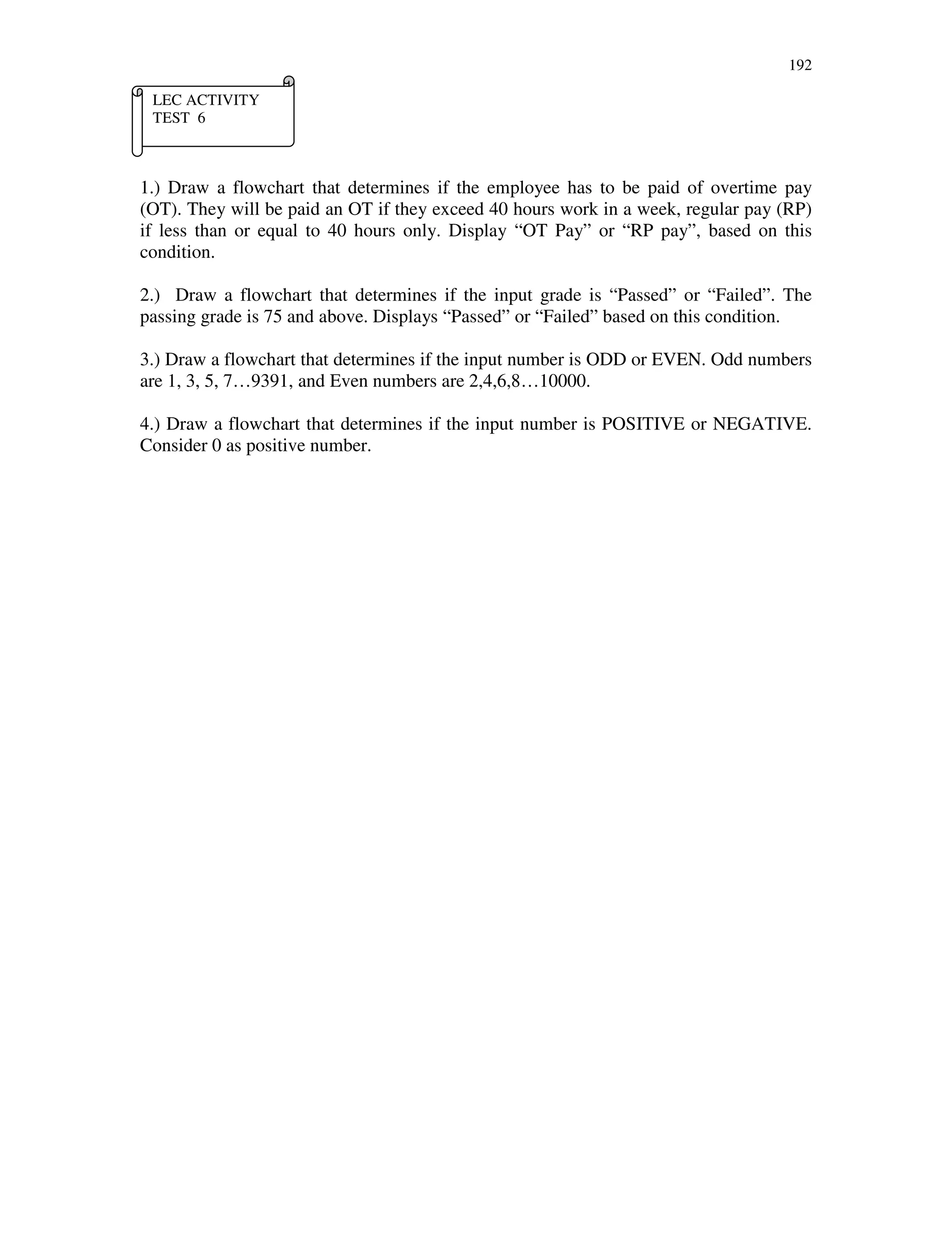 192
1.) Draw a flowchart that determines if the employee has to be paid of overtime pay
(OT). They will be paid an OT if they exceed 40 hours work in a week, regular pay (RP)
if less than or equal to 40 hours only. Display “OT Pay” or “RP pay”, based on this
condition.
2.) Draw a flowchart that determines if the input grade is “Passed” or “Failed”. The
passing grade is 75 and above. Displays “Passed” or “Failed” based on this condition.
3.) Draw a flowchart that determines if the input number is ODD or EVEN. Odd numbers
are 1, 3, 5, 7…9391, and Even numbers are 2,4,6,8…10000.
4.) Draw a flowchart that determines if the input number is POSITIVE or NEGATIVE.
Consider 0 as positive number.
LEC ACTIVITY
TEST 6
 