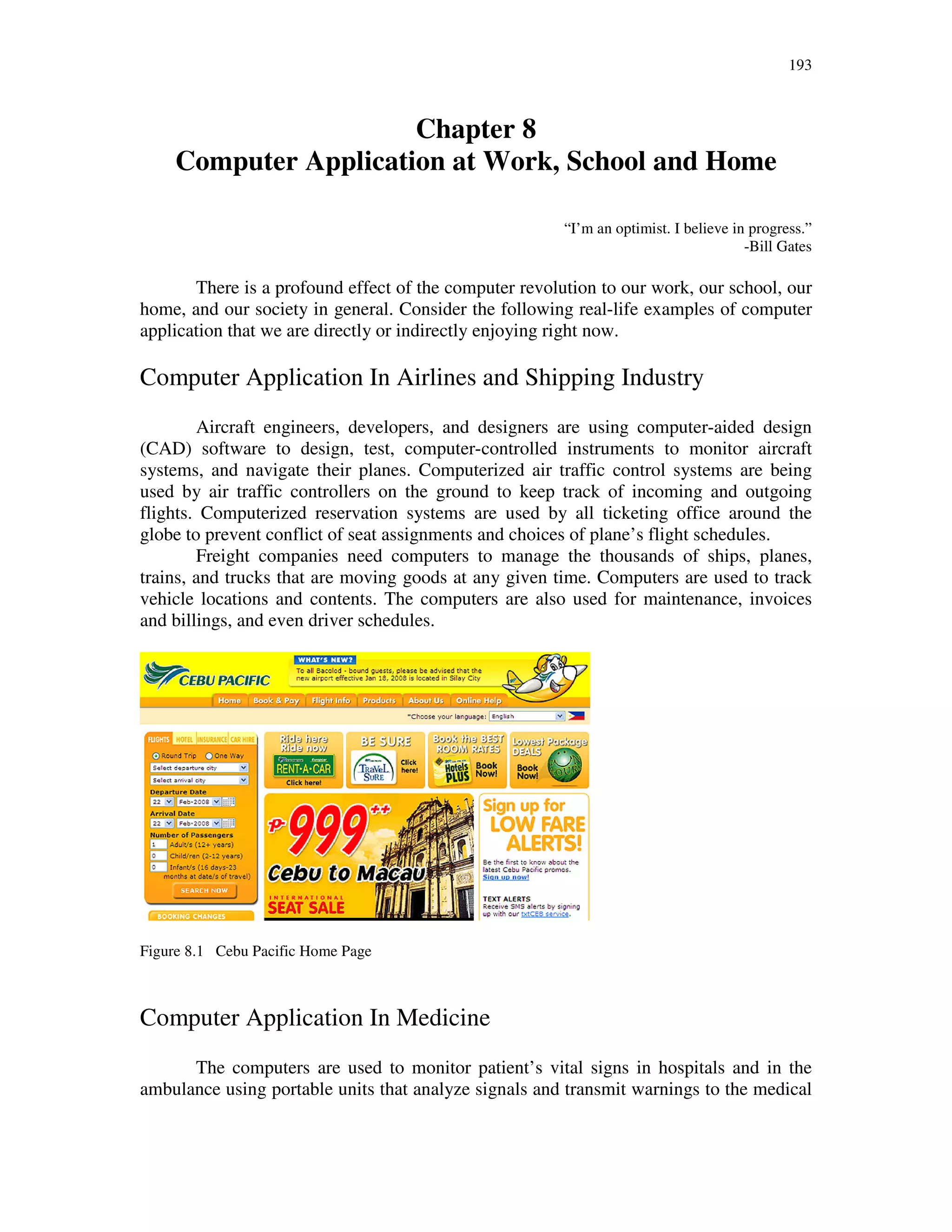 193
Chapter 8
Computer Application at Work, School and Home
“I’m an optimist. I believe in progress.”
-Bill Gates
There is a profound effect of the computer revolution to our work, our school, our
home, and our society in general. Consider the following real-life examples of computer
application that we are directly or indirectly enjoying right now.
Computer Application In Airlines and Shipping Industry
Aircraft engineers, developers, and designers are using computer-aided design
(CAD) software to design, test, computer-controlled instruments to monitor aircraft
systems, and navigate their planes. Computerized air traffic control systems are being
used by air traffic controllers on the ground to keep track of incoming and outgoing
flights. Computerized reservation systems are used by all ticketing office around the
globe to prevent conflict of seat assignments and choices of plane’s flight schedules.
Freight companies need computers to manage the thousands of ships, planes,
trains, and trucks that are moving goods at any given time. Computers are used to track
vehicle locations and contents. The computers are also used for maintenance, invoices
and billings, and even driver schedules.
Figure 8.1 Cebu Pacific Home Page
Computer Application In Medicine
The computers are used to monitor patient’s vital signs in hospitals and in the
ambulance using portable units that analyze signals and transmit warnings to the medical
 
