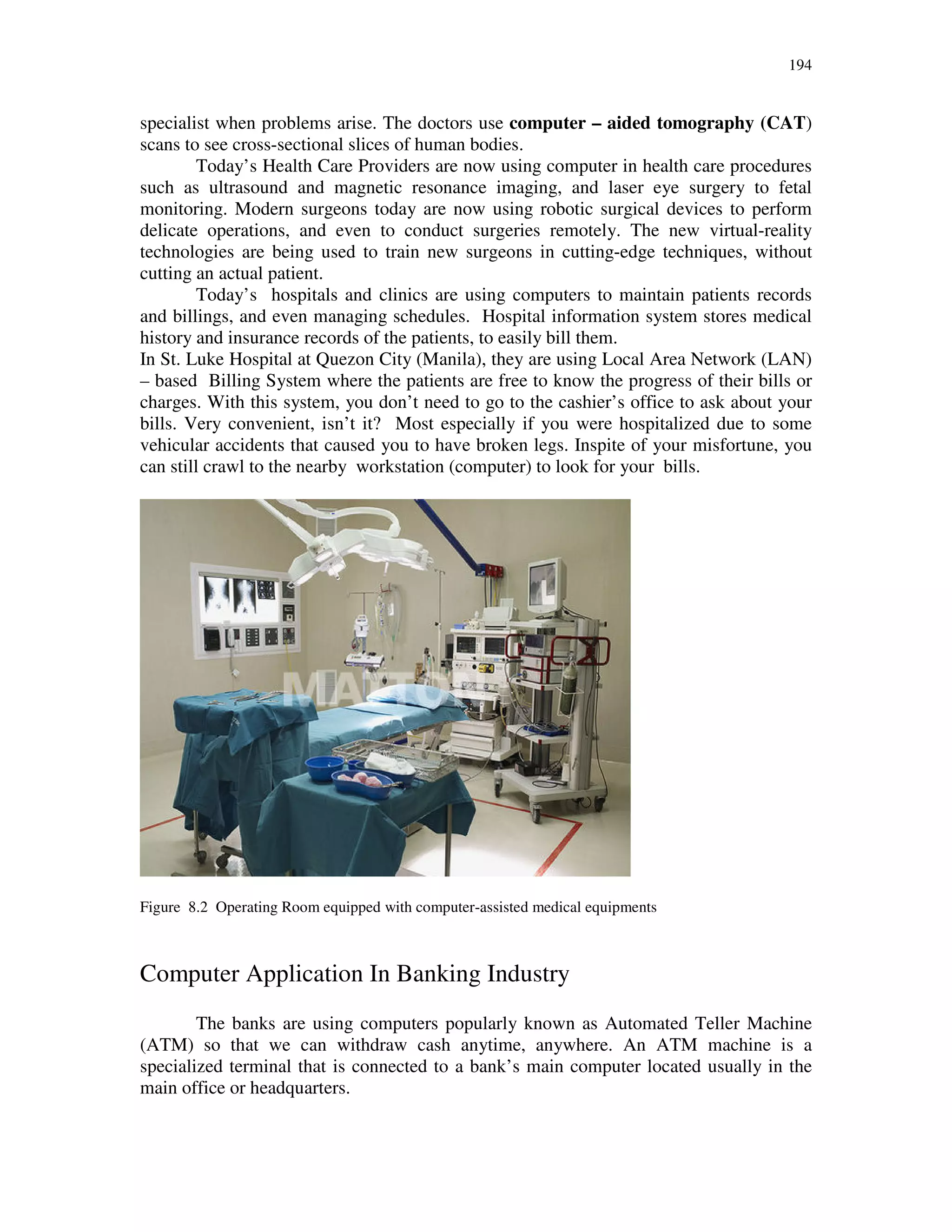 194
specialist when problems arise. The doctors use computer – aided tomography (CAT)
scans to see cross-sectional slices of human bodies.
Today’s Health Care Providers are now using computer in health care procedures
such as ultrasound and magnetic resonance imaging, and laser eye surgery to fetal
monitoring. Modern surgeons today are now using robotic surgical devices to perform
delicate operations, and even to conduct surgeries remotely. The new virtual-reality
technologies are being used to train new surgeons in cutting-edge techniques, without
cutting an actual patient.
Today’s hospitals and clinics are using computers to maintain patients records
and billings, and even managing schedules. Hospital information system stores medical
history and insurance records of the patients, to easily bill them.
In St. Luke Hospital at Quezon City (Manila), they are using Local Area Network (LAN)
– based Billing System where the patients are free to know the progress of their bills or
charges. With this system, you don’t need to go to the cashier’s office to ask about your
bills. Very convenient, isn’t it? Most especially if you were hospitalized due to some
vehicular accidents that caused you to have broken legs. Inspite of your misfortune, you
can still crawl to the nearby workstation (computer) to look for your bills.
Figure 8.2 Operating Room equipped with computer-assisted medical equipments
Computer Application In Banking Industry
The banks are using computers popularly known as Automated Teller Machine
(ATM) so that we can withdraw cash anytime, anywhere. An ATM machine is a
specialized terminal that is connected to a bank’s main computer located usually in the
main office or headquarters.
 