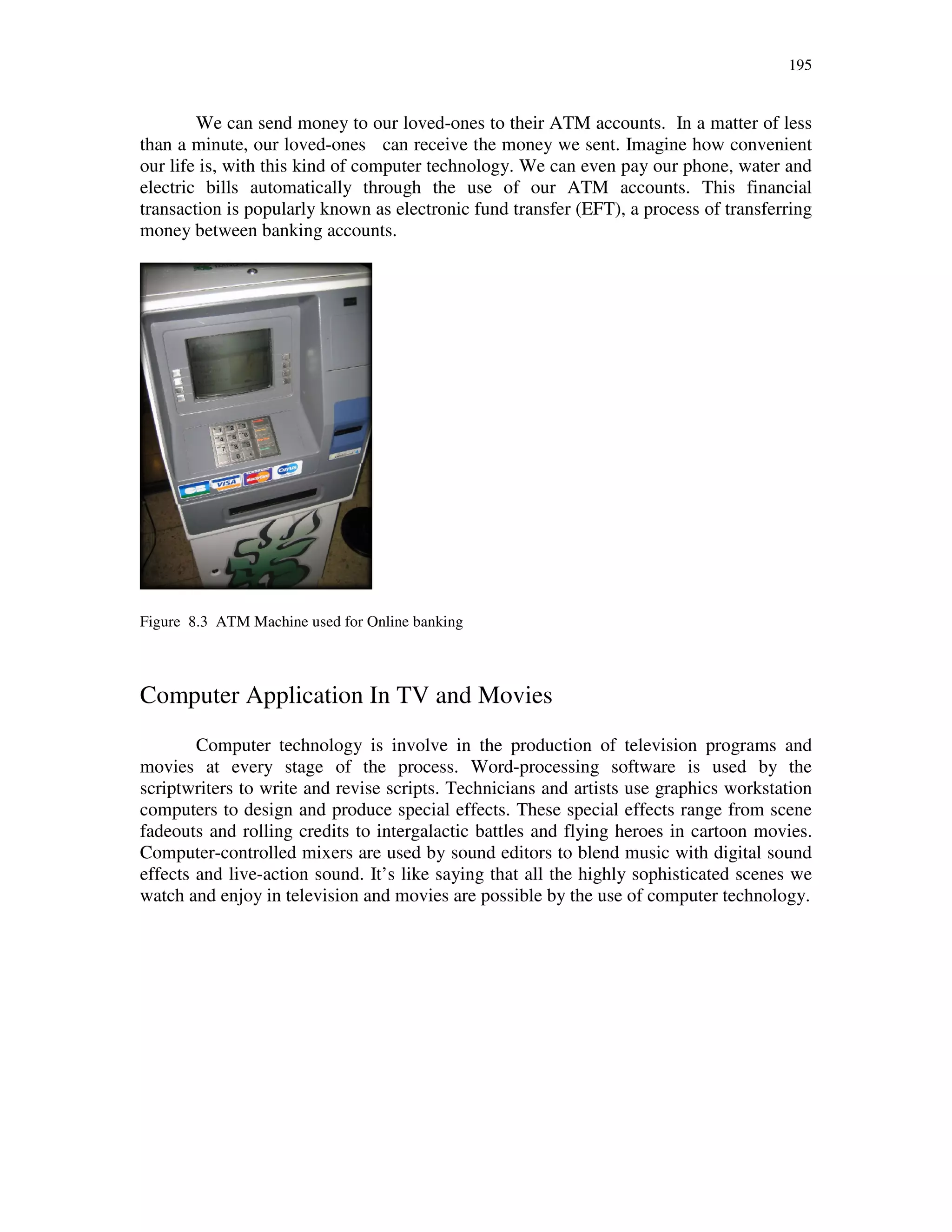 195
We can send money to our loved-ones to their ATM accounts. In a matter of less
than a minute, our loved-ones can receive the money we sent. Imagine how convenient
our life is, with this kind of computer technology. We can even pay our phone, water and
electric bills automatically through the use of our ATM accounts. This financial
transaction is popularly known as electronic fund transfer (EFT), a process of transferring
money between banking accounts.
Figure 8.3 ATM Machine used for Online banking
Computer Application In TV and Movies
Computer technology is involve in the production of television programs and
movies at every stage of the process. Word-processing software is used by the
scriptwriters to write and revise scripts. Technicians and artists use graphics workstation
computers to design and produce special effects. These special effects range from scene
fadeouts and rolling credits to intergalactic battles and flying heroes in cartoon movies.
Computer-controlled mixers are used by sound editors to blend music with digital sound
effects and live-action sound. It’s like saying that all the highly sophisticated scenes we
watch and enjoy in television and movies are possible by the use of computer technology.
 