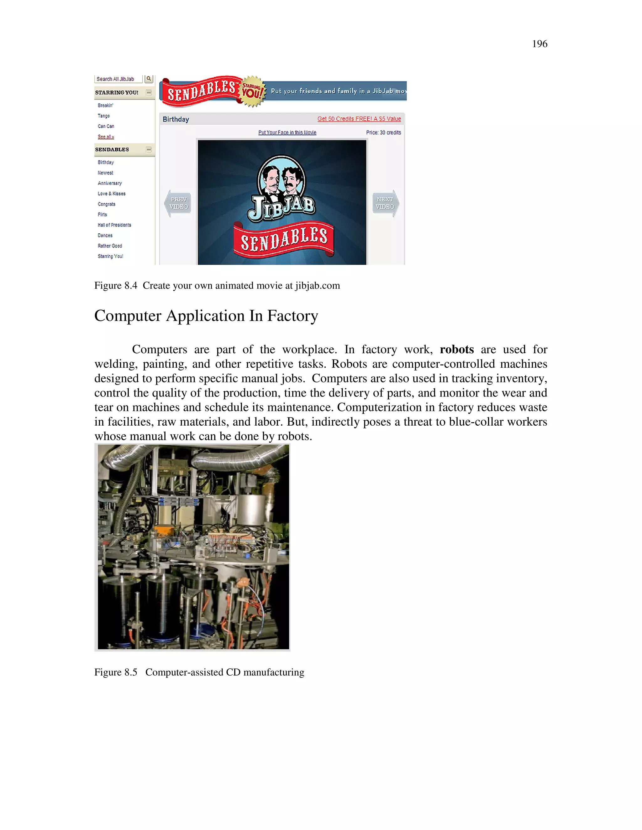 196
Figure 8.4 Create your own animated movie at jibjab.com
Computer Application In Factory
Computers are part of the workplace. In factory work, robots are used for
welding, painting, and other repetitive tasks. Robots are computer-controlled machines
designed to perform specific manual jobs. Computers are also used in tracking inventory,
control the quality of the production, time the delivery of parts, and monitor the wear and
tear on machines and schedule its maintenance. Computerization in factory reduces waste
in facilities, raw materials, and labor. But, indirectly poses a threat to blue-collar workers
whose manual work can be done by robots.
Figure 8.5 Computer-assisted CD manufacturing
 