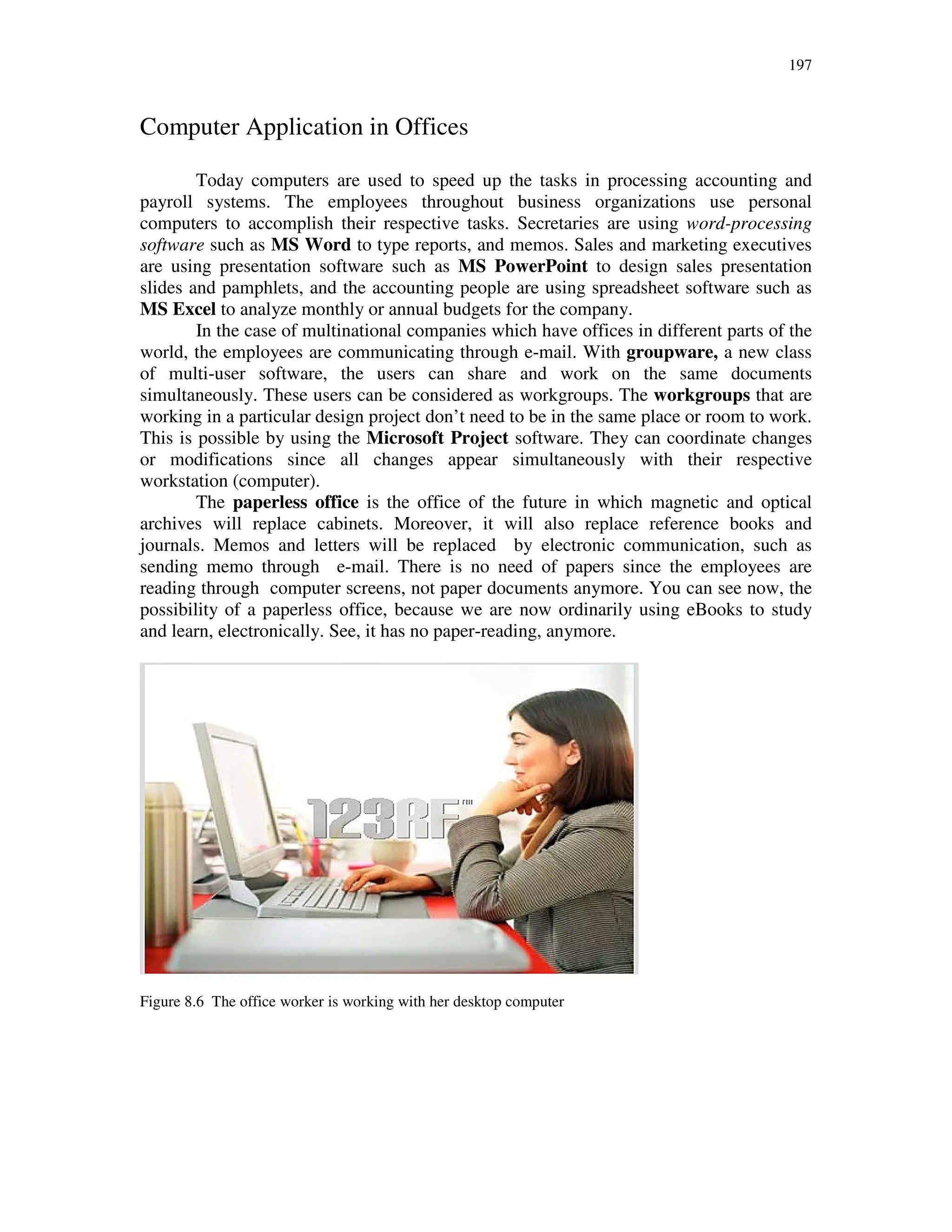 197
Computer Application in Offices
Today computers are used to speed up the tasks in processing accounting and
payroll systems. The employees throughout business organizations use personal
computers to accomplish their respective tasks. Secretaries are using word-processing
software such as MS Word to type reports, and memos. Sales and marketing executives
are using presentation software such as MS PowerPoint to design sales presentation
slides and pamphlets, and the accounting people are using spreadsheet software such as
MS Excel to analyze monthly or annual budgets for the company.
In the case of multinational companies which have offices in different parts of the
world, the employees are communicating through e-mail. With groupware, a new class
of multi-user software, the users can share and work on the same documents
simultaneously. These users can be considered as workgroups. The workgroups that are
working in a particular design project don’t need to be in the same place or room to work.
This is possible by using the Microsoft Project software. They can coordinate changes
or modifications since all changes appear simultaneously with their respective
workstation (computer).
The paperless office is the office of the future in which magnetic and optical
archives will replace cabinets. Moreover, it will also replace reference books and
journals. Memos and letters will be replaced by electronic communication, such as
sending memo through e-mail. There is no need of papers since the employees are
reading through computer screens, not paper documents anymore. You can see now, the
possibility of a paperless office, because we are now ordinarily using eBooks to study
and learn, electronically. See, it has no paper-reading, anymore.
Figure 8.6 The office worker is working with her desktop computer
 