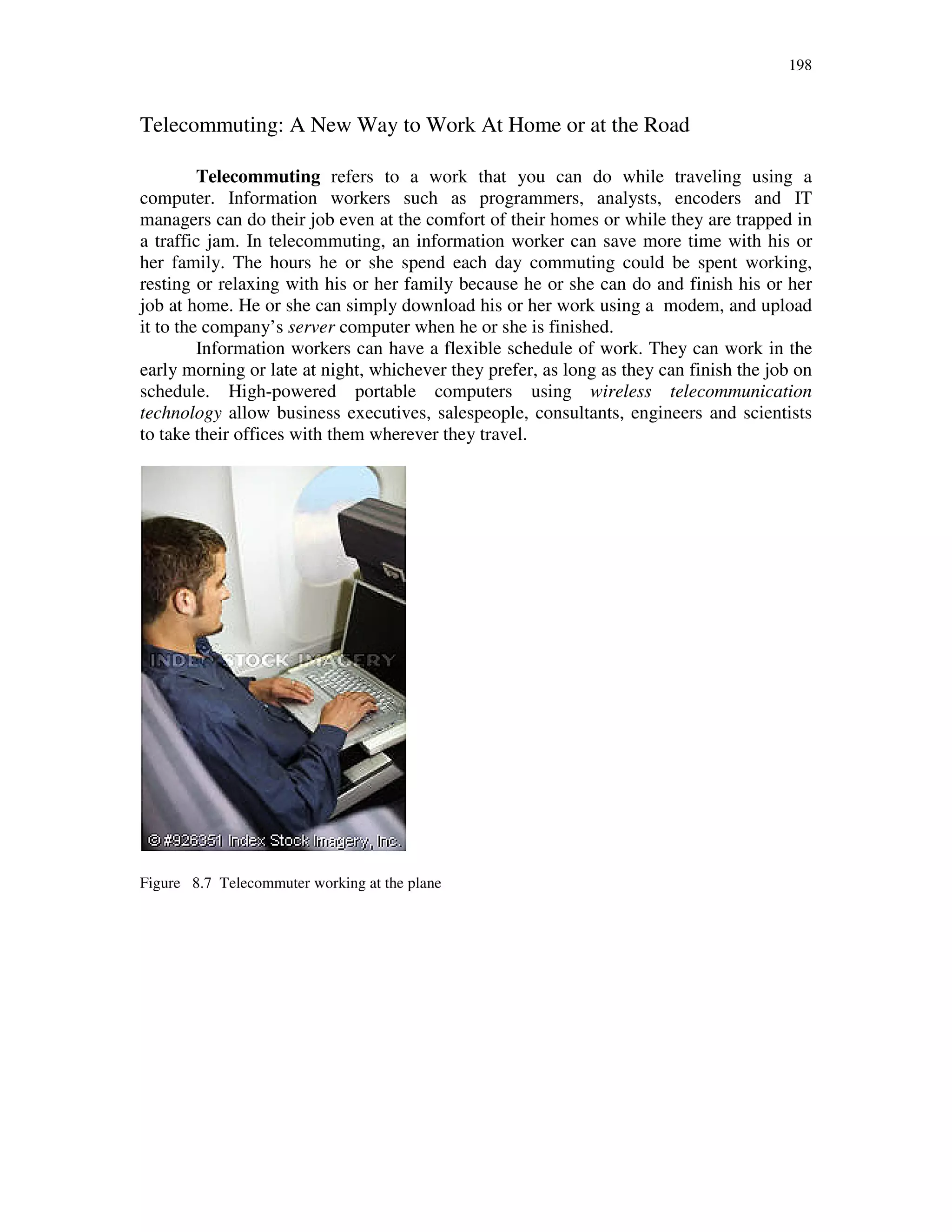 198
Telecommuting: A New Way to Work At Home or at the Road
Telecommuting refers to a work that you can do while traveling using a
computer. Information workers such as programmers, analysts, encoders and IT
managers can do their job even at the comfort of their homes or while they are trapped in
a traffic jam. In telecommuting, an information worker can save more time with his or
her family. The hours he or she spend each day commuting could be spent working,
resting or relaxing with his or her family because he or she can do and finish his or her
job at home. He or she can simply download his or her work using a modem, and upload
it to the company’s server computer when he or she is finished.
Information workers can have a flexible schedule of work. They can work in the
early morning or late at night, whichever they prefer, as long as they can finish the job on
schedule. High-powered portable computers using wireless telecommunication
technology allow business executives, salespeople, consultants, engineers and scientists
to take their offices with them wherever they travel.
Figure 8.7 Telecommuter working at the plane
 