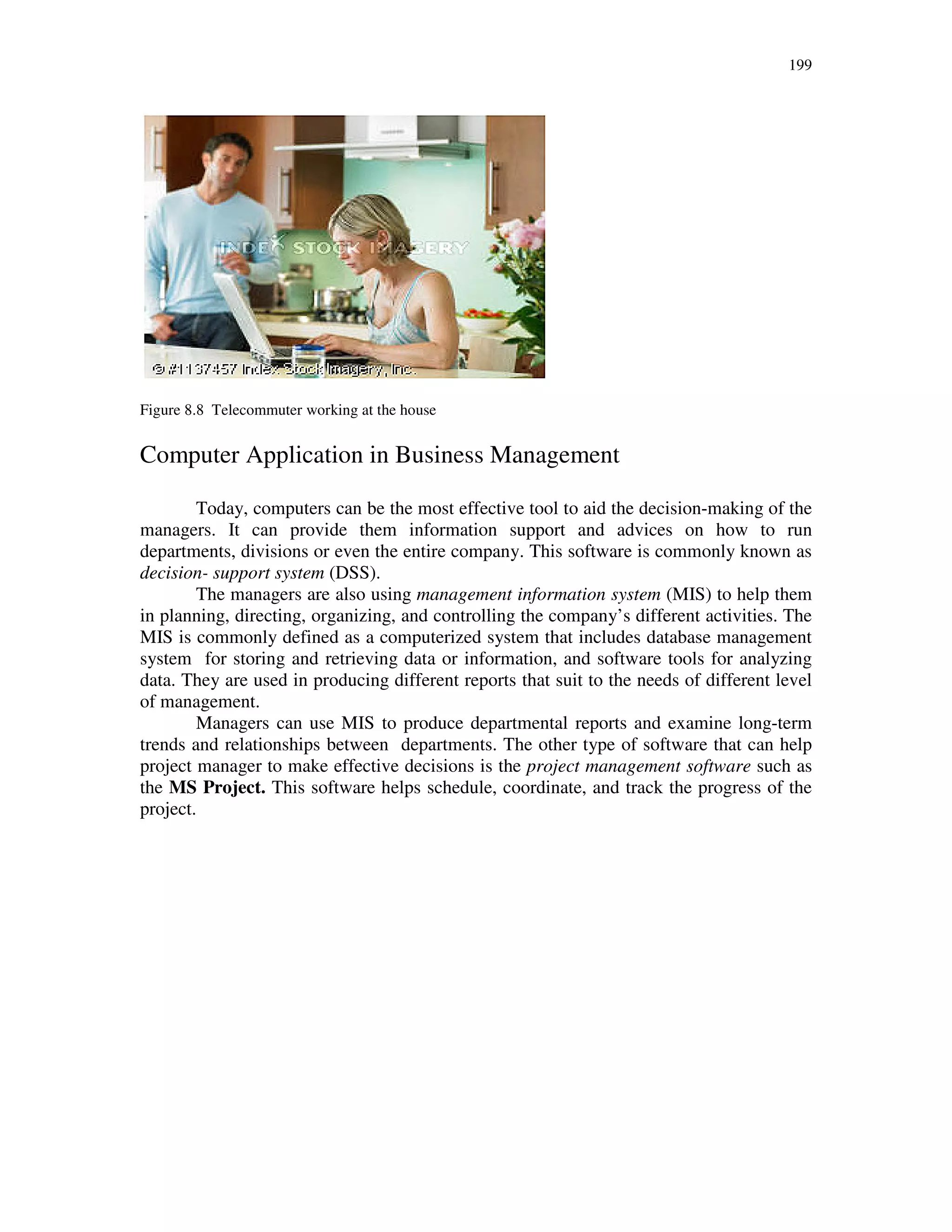 199
Figure 8.8 Telecommuter working at the house
Computer Application in Business Management
Today, computers can be the most effective tool to aid the decision-making of the
managers. It can provide them information support and advices on how to run
departments, divisions or even the entire company. This software is commonly known as
decision- support system (DSS).
The managers are also using management information system (MIS) to help them
in planning, directing, organizing, and controlling the company’s different activities. The
MIS is commonly defined as a computerized system that includes database management
system for storing and retrieving data or information, and software tools for analyzing
data. They are used in producing different reports that suit to the needs of different level
of management.
Managers can use MIS to produce departmental reports and examine long-term
trends and relationships between departments. The other type of software that can help
project manager to make effective decisions is the project management software such as
the MS Project. This software helps schedule, coordinate, and track the progress of the
project.
 