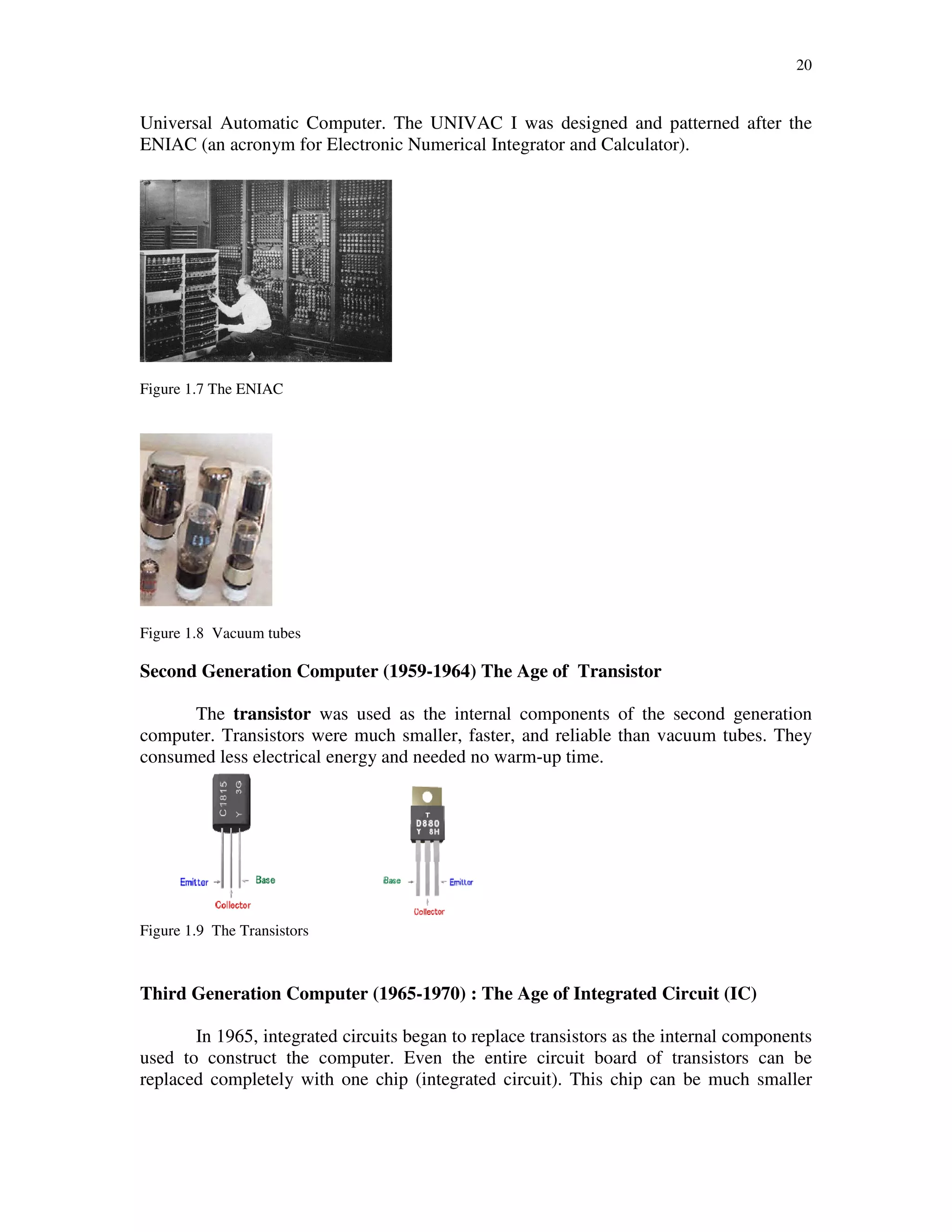 20
Universal Automatic Computer. The UNIVAC I was designed and patterned after the
ENIAC (an acronym for Electronic Numerical Integrator and Calculator).
Figure 1.7 The ENIAC
Figure 1.8 Vacuum tubes
Second Generation Computer (1959-1964) The Age of Transistor
The transistor was used as the internal components of the second generation
computer. Transistors were much smaller, faster, and reliable than vacuum tubes. They
consumed less electrical energy and needed no warm-up time.
Figure 1.9 The Transistors
Third Generation Computer (1965-1970) : The Age of Integrated Circuit (IC)
In 1965, integrated circuits began to replace transistors as the internal components
used to construct the computer. Even the entire circuit board of transistors can be
replaced completely with one chip (integrated circuit). This chip can be much smaller
 