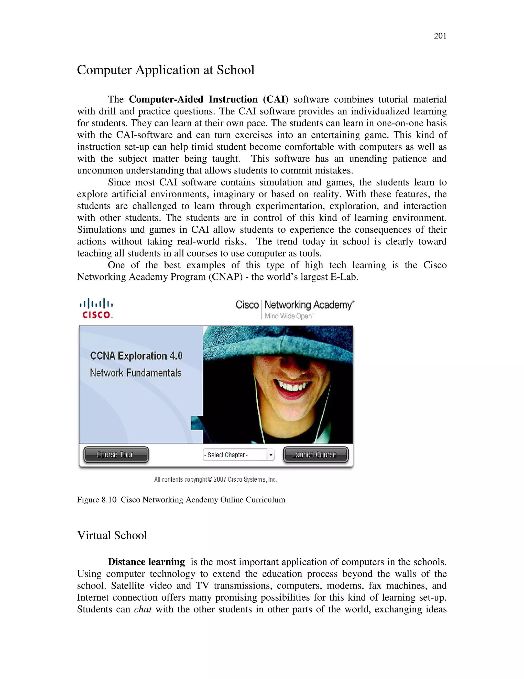 201
Computer Application at School
The Computer-Aided Instruction (CAI) software combines tutorial material
with drill and practice questions. The CAI software provides an individualized learning
for students. They can learn at their own pace. The students can learn in one-on-one basis
with the CAI-software and can turn exercises into an entertaining game. This kind of
instruction set-up can help timid student become comfortable with computers as well as
with the subject matter being taught. This software has an unending patience and
uncommon understanding that allows students to commit mistakes.
Since most CAI software contains simulation and games, the students learn to
explore artificial environments, imaginary or based on reality. With these features, the
students are challenged to learn through experimentation, exploration, and interaction
with other students. The students are in control of this kind of learning environment.
Simulations and games in CAI allow students to experience the consequences of their
actions without taking real-world risks. The trend today in school is clearly toward
teaching all students in all courses to use computer as tools.
One of the best examples of this type of high tech learning is the Cisco
Networking Academy Program (CNAP) - the world’s largest E-Lab.
Figure 8.10 Cisco Networking Academy Online Curriculum
Virtual School
Distance learning is the most important application of computers in the schools.
Using computer technology to extend the education process beyond the walls of the
school. Satellite video and TV transmissions, computers, modems, fax machines, and
Internet connection offers many promising possibilities for this kind of learning set-up.
Students can chat with the other students in other parts of the world, exchanging ideas
 