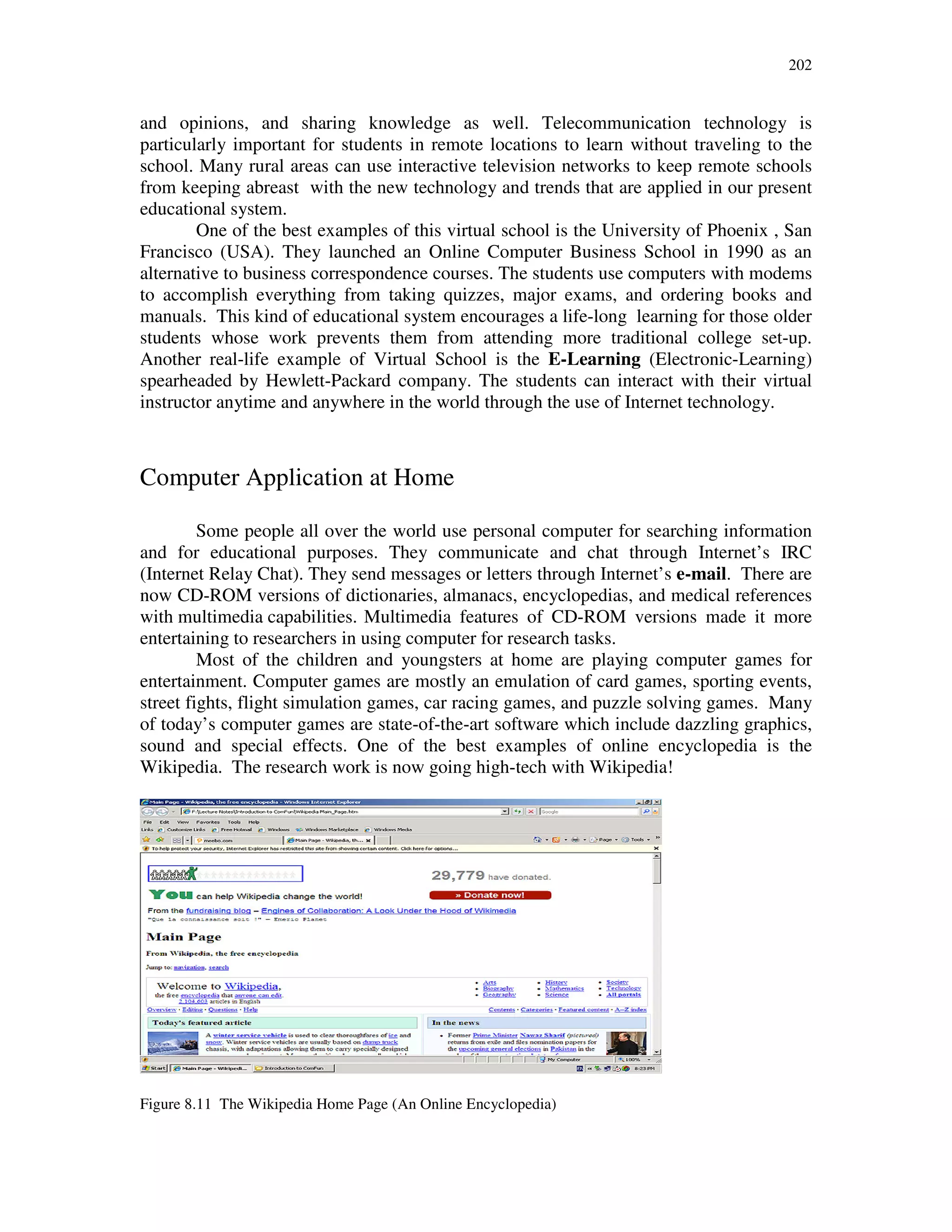 202
and opinions, and sharing knowledge as well. Telecommunication technology is
particularly important for students in remote locations to learn without traveling to the
school. Many rural areas can use interactive television networks to keep remote schools
from keeping abreast with the new technology and trends that are applied in our present
educational system.
One of the best examples of this virtual school is the University of Phoenix , San
Francisco (USA). They launched an Online Computer Business School in 1990 as an
alternative to business correspondence courses. The students use computers with modems
to accomplish everything from taking quizzes, major exams, and ordering books and
manuals. This kind of educational system encourages a life-long learning for those older
students whose work prevents them from attending more traditional college set-up.
Another real-life example of Virtual School is the E-Learning (Electronic-Learning)
spearheaded by Hewlett-Packard company. The students can interact with their virtual
instructor anytime and anywhere in the world through the use of Internet technology.
Computer Application at Home
Some people all over the world use personal computer for searching information
and for educational purposes. They communicate and chat through Internet’s IRC
(Internet Relay Chat). They send messages or letters through Internet’s e-mail. There are
now CD-ROM versions of dictionaries, almanacs, encyclopedias, and medical references
with multimedia capabilities. Multimedia features of CD-ROM versions made it more
entertaining to researchers in using computer for research tasks.
Most of the children and youngsters at home are playing computer games for
entertainment. Computer games are mostly an emulation of card games, sporting events,
street fights, flight simulation games, car racing games, and puzzle solving games. Many
of today’s computer games are state-of-the-art software which include dazzling graphics,
sound and special effects. One of the best examples of online encyclopedia is the
Wikipedia. The research work is now going high-tech with Wikipedia!
Figure 8.11 The Wikipedia Home Page (An Online Encyclopedia)
 