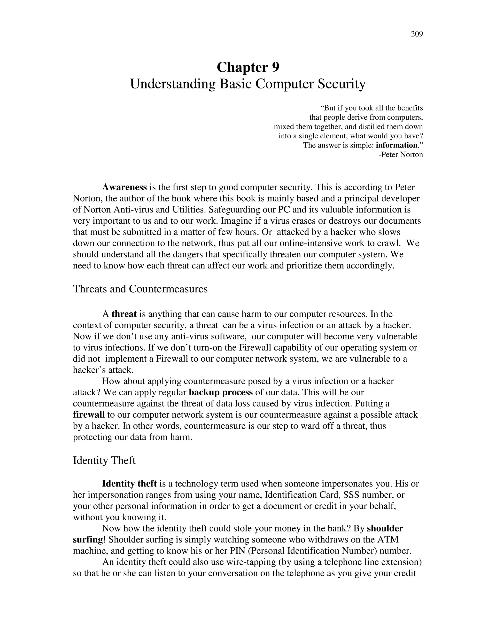 209
Chapter 9
Understanding Basic Computer Security
“But if you took all the benefits
that people derive from computers,
mixed them together, and distilled them down
into a single element, what would you have?
The answer is simple: information.”
-Peter Norton
Awareness is the first step to good computer security. This is according to Peter
Norton, the author of the book where this book is mainly based and a principal developer
of Norton Anti-virus and Utilities. Safeguarding our PC and its valuable information is
very important to us and to our work. Imagine if a virus erases or destroys our documents
that must be submitted in a matter of few hours. Or attacked by a hacker who slows
down our connection to the network, thus put all our online-intensive work to crawl. We
should understand all the dangers that specifically threaten our computer system. We
need to know how each threat can affect our work and prioritize them accordingly.
Threats and Countermeasures
A threat is anything that can cause harm to our computer resources. In the
context of computer security, a threat can be a virus infection or an attack by a hacker.
Now if we don’t use any anti-virus software, our computer will become very vulnerable
to virus infections. If we don’t turn-on the Firewall capability of our operating system or
did not implement a Firewall to our computer network system, we are vulnerable to a
hacker’s attack.
How about applying countermeasure posed by a virus infection or a hacker
attack? We can apply regular backup process of our data. This will be our
countermeasure against the threat of data loss caused by virus infection. Putting a
firewall to our computer network system is our countermeasure against a possible attack
by a hacker. In other words, countermeasure is our step to ward off a threat, thus
protecting our data from harm.
Identity Theft
Identity theft is a technology term used when someone impersonates you. His or
her impersonation ranges from using your name, Identification Card, SSS number, or
your other personal information in order to get a document or credit in your behalf,
without you knowing it.
Now how the identity theft could stole your money in the bank? By shoulder
surfing! Shoulder surfing is simply watching someone who withdraws on the ATM
machine, and getting to know his or her PIN (Personal Identification Number) number.
An identity theft could also use wire-tapping (by using a telephone line extension)
so that he or she can listen to your conversation on the telephone as you give your credit
 