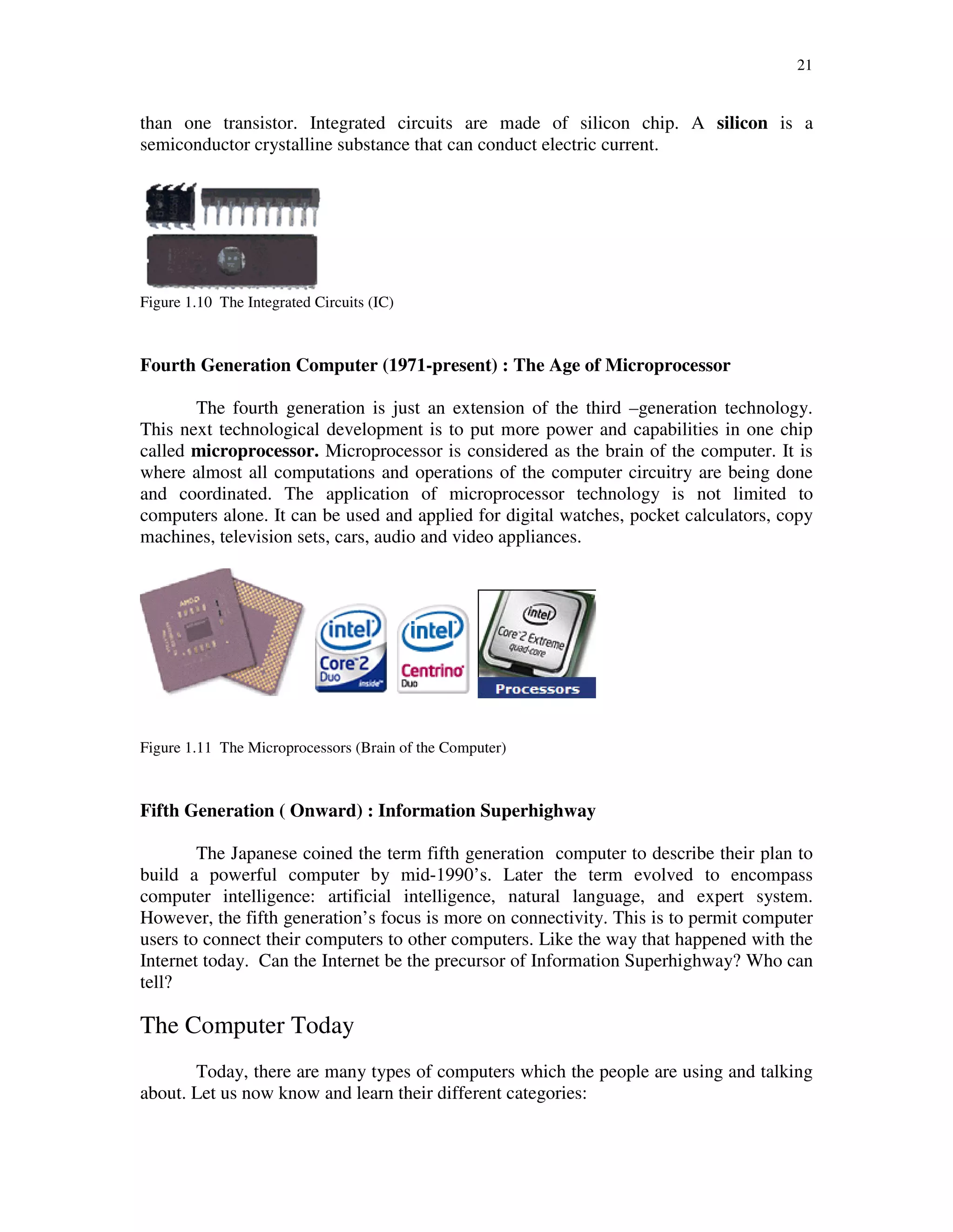 21
than one transistor. Integrated circuits are made of silicon chip. A silicon is a
semiconductor crystalline substance that can conduct electric current.
Figure 1.10 The Integrated Circuits (IC)
Fourth Generation Computer (1971-present) : The Age of Microprocessor
The fourth generation is just an extension of the third –generation technology.
This next technological development is to put more power and capabilities in one chip
called microprocessor. Microprocessor is considered as the brain of the computer. It is
where almost all computations and operations of the computer circuitry are being done
and coordinated. The application of microprocessor technology is not limited to
computers alone. It can be used and applied for digital watches, pocket calculators, copy
machines, television sets, cars, audio and video appliances.
Figure 1.11 The Microprocessors (Brain of the Computer)
Fifth Generation ( Onward) : Information Superhighway
The Japanese coined the term fifth generation computer to describe their plan to
build a powerful computer by mid-1990’s. Later the term evolved to encompass
computer intelligence: artificial intelligence, natural language, and expert system.
However, the fifth generation’s focus is more on connectivity. This is to permit computer
users to connect their computers to other computers. Like the way that happened with the
Internet today. Can the Internet be the precursor of Information Superhighway? Who can
tell?
The Computer Today
Today, there are many types of computers which the people are using and talking
about. Let us now know and learn their different categories:
 