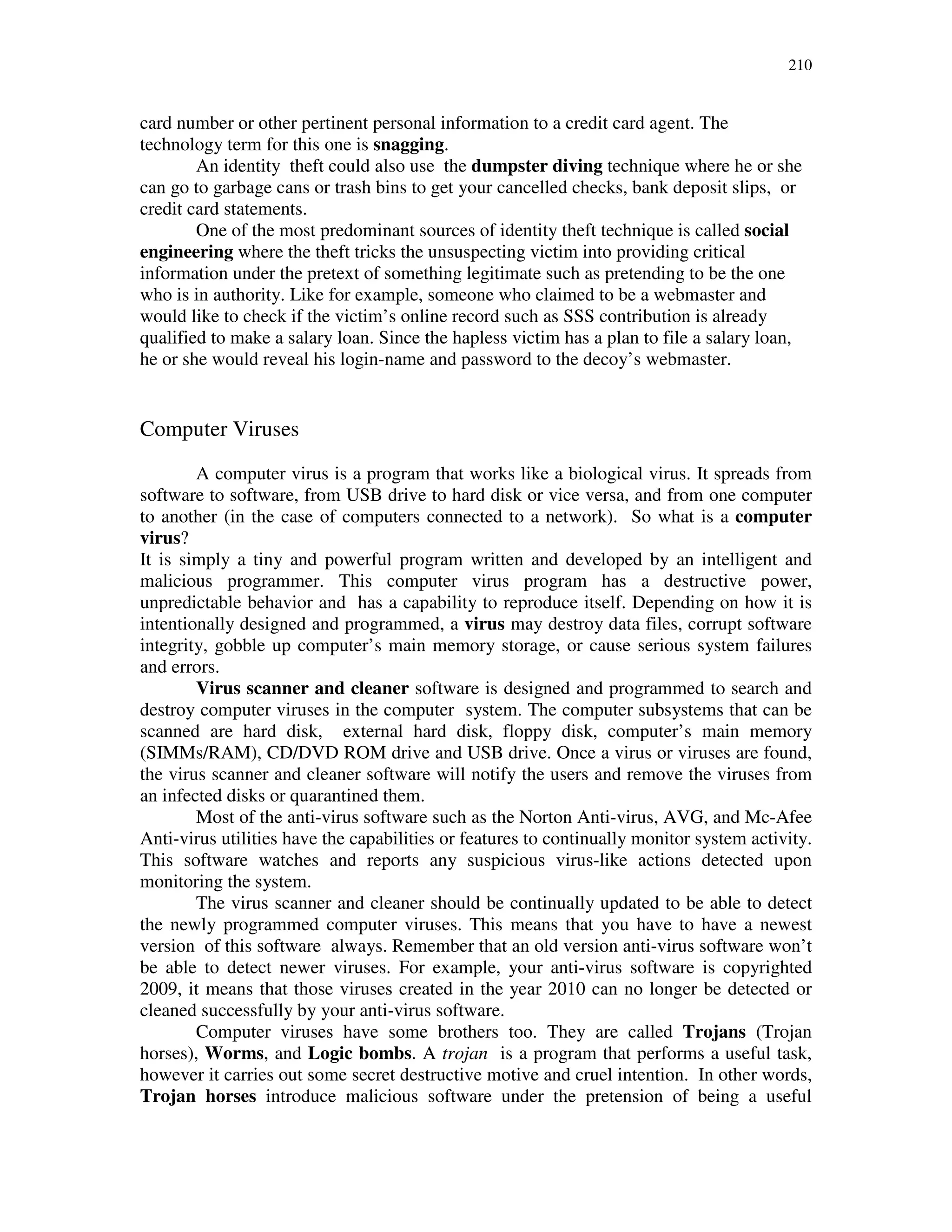 210
card number or other pertinent personal information to a credit card agent. The
technology term for this one is snagging.
An identity theft could also use the dumpster diving technique where he or she
can go to garbage cans or trash bins to get your cancelled checks, bank deposit slips, or
credit card statements.
One of the most predominant sources of identity theft technique is called social
engineering where the theft tricks the unsuspecting victim into providing critical
information under the pretext of something legitimate such as pretending to be the one
who is in authority. Like for example, someone who claimed to be a webmaster and
would like to check if the victim’s online record such as SSS contribution is already
qualified to make a salary loan. Since the hapless victim has a plan to file a salary loan,
he or she would reveal his login-name and password to the decoy’s webmaster.
Computer Viruses
A computer virus is a program that works like a biological virus. It spreads from
software to software, from USB drive to hard disk or vice versa, and from one computer
to another (in the case of computers connected to a network). So what is a computer
virus?
It is simply a tiny and powerful program written and developed by an intelligent and
malicious programmer. This computer virus program has a destructive power,
unpredictable behavior and has a capability to reproduce itself. Depending on how it is
intentionally designed and programmed, a virus may destroy data files, corrupt software
integrity, gobble up computer’s main memory storage, or cause serious system failures
and errors.
Virus scanner and cleaner software is designed and programmed to search and
destroy computer viruses in the computer system. The computer subsystems that can be
scanned are hard disk, external hard disk, floppy disk, computer’s main memory
(SIMMs/RAM), CD/DVD ROM drive and USB drive. Once a virus or viruses are found,
the virus scanner and cleaner software will notify the users and remove the viruses from
an infected disks or quarantined them.
Most of the anti-virus software such as the Norton Anti-virus, AVG, and Mc-Afee
Anti-virus utilities have the capabilities or features to continually monitor system activity.
This software watches and reports any suspicious virus-like actions detected upon
monitoring the system.
The virus scanner and cleaner should be continually updated to be able to detect
the newly programmed computer viruses. This means that you have to have a newest
version of this software always. Remember that an old version anti-virus software won’t
be able to detect newer viruses. For example, your anti-virus software is copyrighted
2009, it means that those viruses created in the year 2010 can no longer be detected or
cleaned successfully by your anti-virus software.
Computer viruses have some brothers too. They are called Trojans (Trojan
horses), Worms, and Logic bombs. A trojan is a program that performs a useful task,
however it carries out some secret destructive motive and cruel intention. In other words,
Trojan horses introduce malicious software under the pretension of being a useful
 