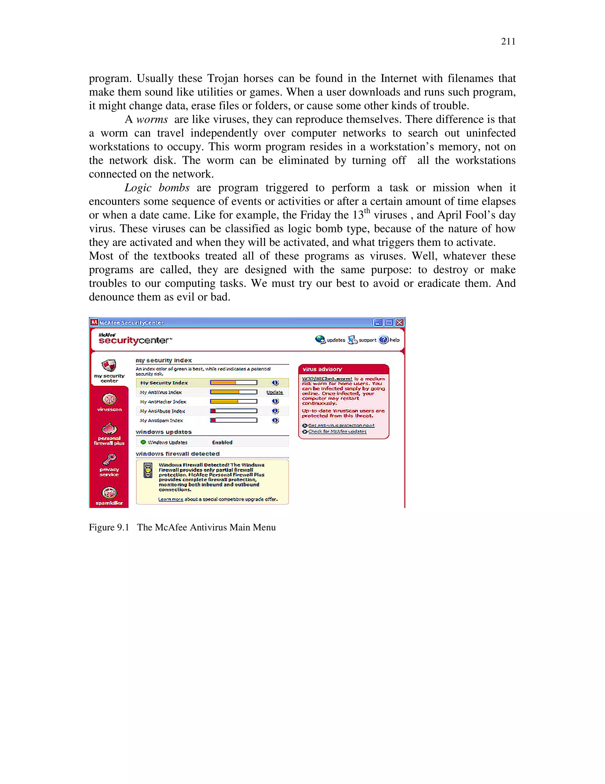 211
program. Usually these Trojan horses can be found in the Internet with filenames that
make them sound like utilities or games. When a user downloads and runs such program,
it might change data, erase files or folders, or cause some other kinds of trouble.
A worms are like viruses, they can reproduce themselves. There difference is that
a worm can travel independently over computer networks to search out uninfected
workstations to occupy. This worm program resides in a workstation’s memory, not on
the network disk. The worm can be eliminated by turning off all the workstations
connected on the network.
Logic bombs are program triggered to perform a task or mission when it
encounters some sequence of events or activities or after a certain amount of time elapses
or when a date came. Like for example, the Friday the 13th
viruses , and April Fool’s day
virus. These viruses can be classified as logic bomb type, because of the nature of how
they are activated and when they will be activated, and what triggers them to activate.
Most of the textbooks treated all of these programs as viruses. Well, whatever these
programs are called, they are designed with the same purpose: to destroy or make
troubles to our computing tasks. We must try our best to avoid or eradicate them. And
denounce them as evil or bad.
Figure 9.1 The McAfee Antivirus Main Menu
 