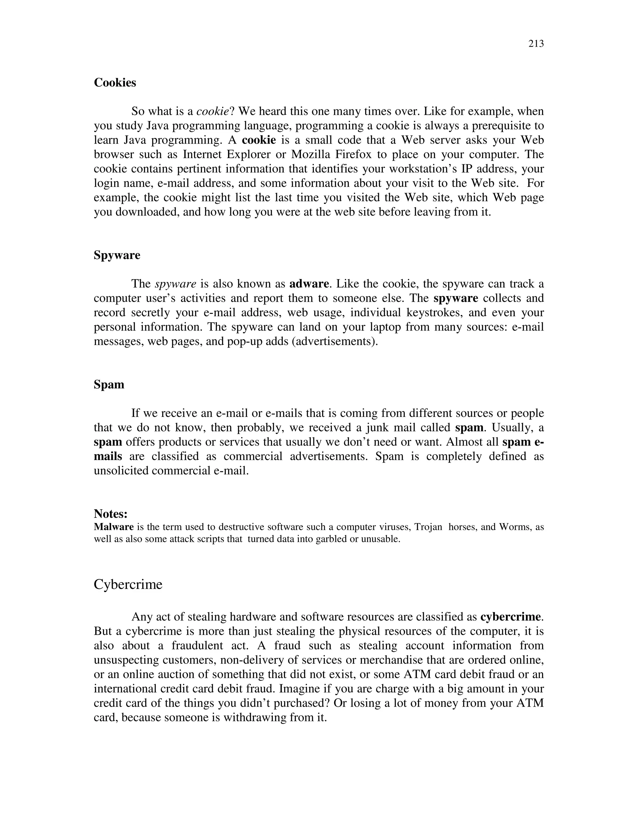 213
Cookies
So what is a cookie? We heard this one many times over. Like for example, when
you study Java programming language, programming a cookie is always a prerequisite to
learn Java programming. A cookie is a small code that a Web server asks your Web
browser such as Internet Explorer or Mozilla Firefox to place on your computer. The
cookie contains pertinent information that identifies your workstation’s IP address, your
login name, e-mail address, and some information about your visit to the Web site. For
example, the cookie might list the last time you visited the Web site, which Web page
you downloaded, and how long you were at the web site before leaving from it.
Spyware
The spyware is also known as adware. Like the cookie, the spyware can track a
computer user’s activities and report them to someone else. The spyware collects and
record secretly your e-mail address, web usage, individual keystrokes, and even your
personal information. The spyware can land on your laptop from many sources: e-mail
messages, web pages, and pop-up adds (advertisements).
Spam
If we receive an e-mail or e-mails that is coming from different sources or people
that we do not know, then probably, we received a junk mail called spam. Usually, a
spam offers products or services that usually we don’t need or want. Almost all spam e-
mails are classified as commercial advertisements. Spam is completely defined as
unsolicited commercial e-mail.
Notes:
Malware is the term used to destructive software such a computer viruses, Trojan horses, and Worms, as
well as also some attack scripts that turned data into garbled or unusable.
Cybercrime
Any act of stealing hardware and software resources are classified as cybercrime.
But a cybercrime is more than just stealing the physical resources of the computer, it is
also about a fraudulent act. A fraud such as stealing account information from
unsuspecting customers, non-delivery of services or merchandise that are ordered online,
or an online auction of something that did not exist, or some ATM card debit fraud or an
international credit card debit fraud. Imagine if you are charge with a big amount in your
credit card of the things you didn’t purchased? Or losing a lot of money from your ATM
card, because someone is withdrawing from it.
 