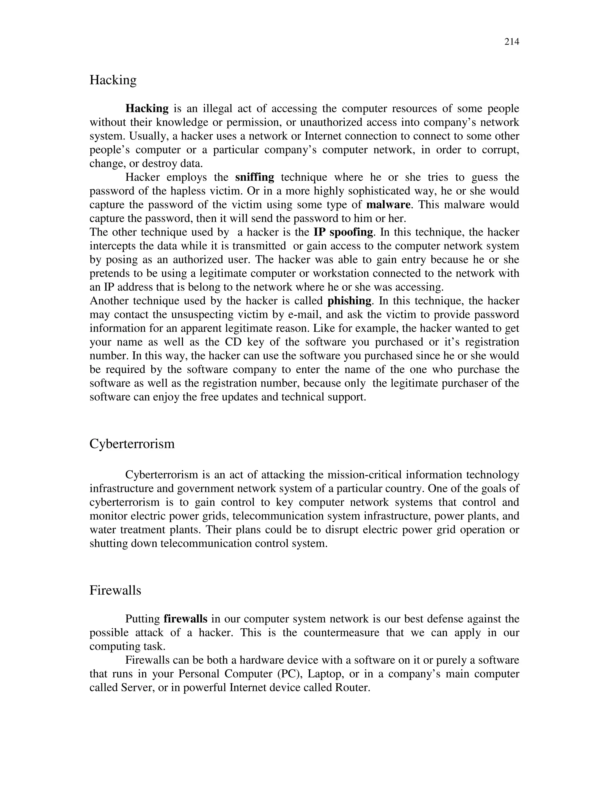 214
Hacking
Hacking is an illegal act of accessing the computer resources of some people
without their knowledge or permission, or unauthorized access into company’s network
system. Usually, a hacker uses a network or Internet connection to connect to some other
people’s computer or a particular company’s computer network, in order to corrupt,
change, or destroy data.
Hacker employs the sniffing technique where he or she tries to guess the
password of the hapless victim. Or in a more highly sophisticated way, he or she would
capture the password of the victim using some type of malware. This malware would
capture the password, then it will send the password to him or her.
The other technique used by a hacker is the IP spoofing. In this technique, the hacker
intercepts the data while it is transmitted or gain access to the computer network system
by posing as an authorized user. The hacker was able to gain entry because he or she
pretends to be using a legitimate computer or workstation connected to the network with
an IP address that is belong to the network where he or she was accessing.
Another technique used by the hacker is called phishing. In this technique, the hacker
may contact the unsuspecting victim by e-mail, and ask the victim to provide password
information for an apparent legitimate reason. Like for example, the hacker wanted to get
your name as well as the CD key of the software you purchased or it’s registration
number. In this way, the hacker can use the software you purchased since he or she would
be required by the software company to enter the name of the one who purchase the
software as well as the registration number, because only the legitimate purchaser of the
software can enjoy the free updates and technical support.
Cyberterrorism
Cyberterrorism is an act of attacking the mission-critical information technology
infrastructure and government network system of a particular country. One of the goals of
cyberterrorism is to gain control to key computer network systems that control and
monitor electric power grids, telecommunication system infrastructure, power plants, and
water treatment plants. Their plans could be to disrupt electric power grid operation or
shutting down telecommunication control system.
Firewalls
Putting firewalls in our computer system network is our best defense against the
possible attack of a hacker. This is the countermeasure that we can apply in our
computing task.
Firewalls can be both a hardware device with a software on it or purely a software
that runs in your Personal Computer (PC), Laptop, or in a company’s main computer
called Server, or in powerful Internet device called Router.
 