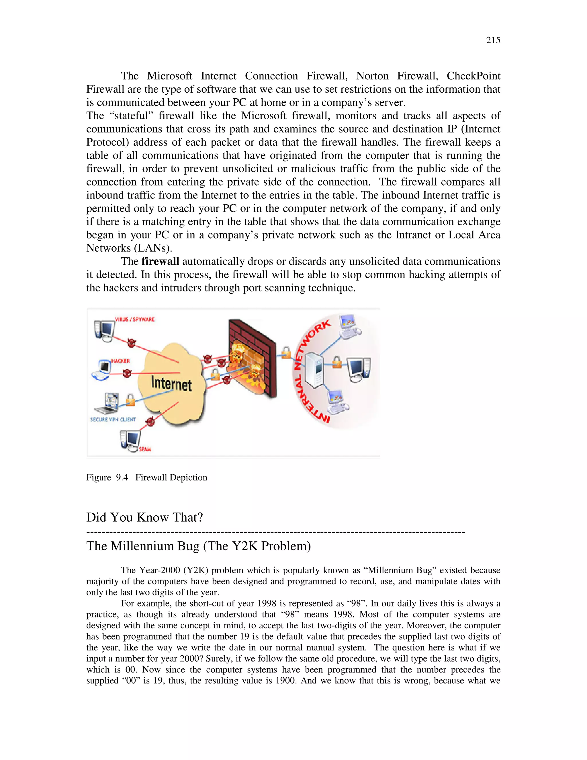 215
The Microsoft Internet Connection Firewall, Norton Firewall, CheckPoint
Firewall are the type of software that we can use to set restrictions on the information that
is communicated between your PC at home or in a company’s server.
The “stateful” firewall like the Microsoft firewall, monitors and tracks all aspects of
communications that cross its path and examines the source and destination IP (Internet
Protocol) address of each packet or data that the firewall handles. The firewall keeps a
table of all communications that have originated from the computer that is running the
firewall, in order to prevent unsolicited or malicious traffic from the public side of the
connection from entering the private side of the connection. The firewall compares all
inbound traffic from the Internet to the entries in the table. The inbound Internet traffic is
permitted only to reach your PC or in the computer network of the company, if and only
if there is a matching entry in the table that shows that the data communication exchange
began in your PC or in a company’s private network such as the Intranet or Local Area
Networks (LANs).
The firewall automatically drops or discards any unsolicited data communications
it detected. In this process, the firewall will be able to stop common hacking attempts of
the hackers and intruders through port scanning technique.
Figure 9.4 Firewall Depiction
Did You Know That?
---------------------------------------------------------------------------------------------------
The Millennium Bug (The Y2K Problem)
The Year-2000 (Y2K) problem which is popularly known as “Millennium Bug” existed because
majority of the computers have been designed and programmed to record, use, and manipulate dates with
only the last two digits of the year.
For example, the short-cut of year 1998 is represented as “98”. In our daily lives this is always a
practice, as though its already understood that “98” means 1998. Most of the computer systems are
designed with the same concept in mind, to accept the last two-digits of the year. Moreover, the computer
has been programmed that the number 19 is the default value that precedes the supplied last two digits of
the year, like the way we write the date in our normal manual system. The question here is what if we
input a number for year 2000? Surely, if we follow the same old procedure, we will type the last two digits,
which is 00. Now since the computer systems have been programmed that the number precedes the
supplied “00” is 19, thus, the resulting value is 1900. And we know that this is wrong, because what we
 