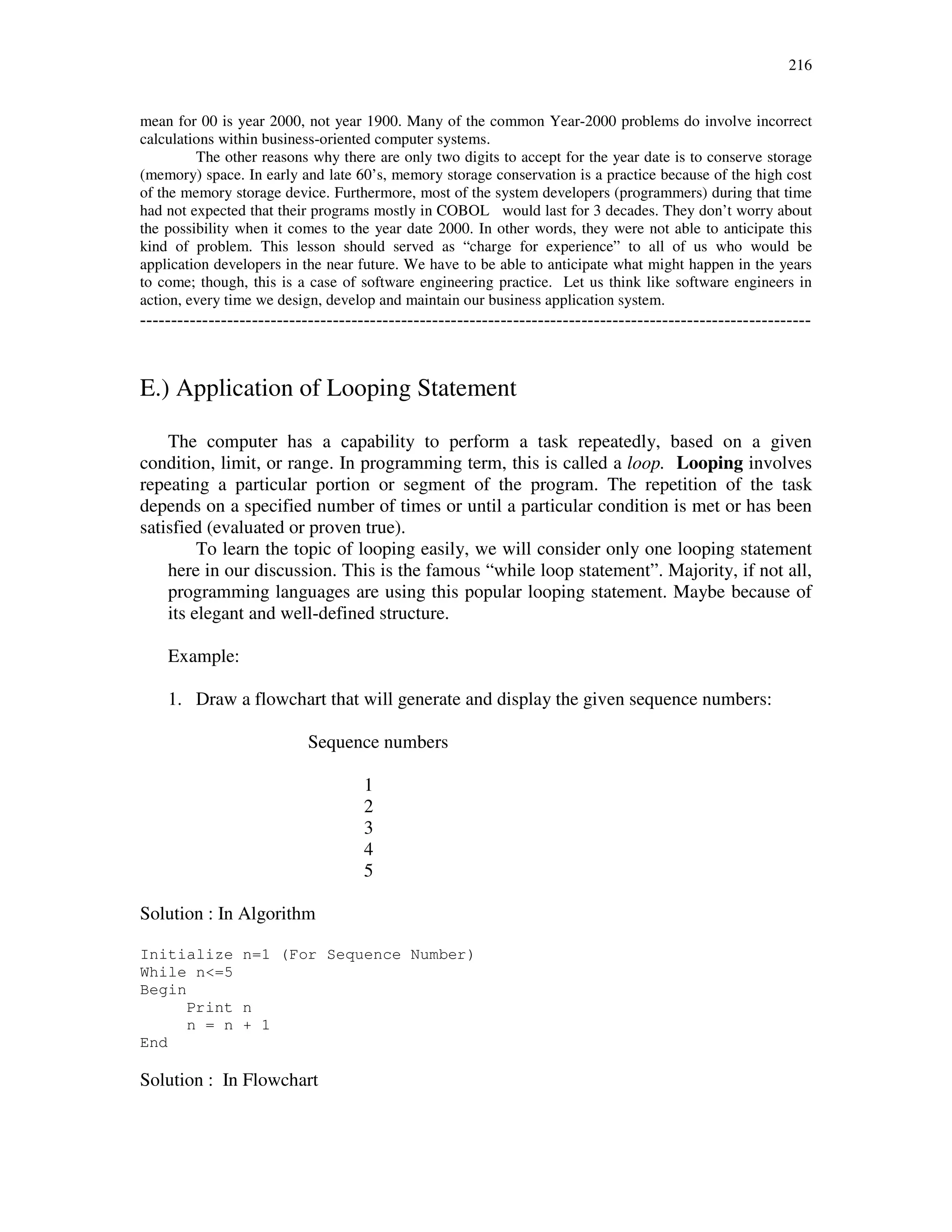 216
mean for 00 is year 2000, not year 1900. Many of the common Year-2000 problems do involve incorrect
calculations within business-oriented computer systems.
The other reasons why there are only two digits to accept for the year date is to conserve storage
(memory) space. In early and late 60’s, memory storage conservation is a practice because of the high cost
of the memory storage device. Furthermore, most of the system developers (programmers) during that time
had not expected that their programs mostly in COBOL would last for 3 decades. They don’t worry about
the possibility when it comes to the year date 2000. In other words, they were not able to anticipate this
kind of problem. This lesson should served as “charge for experience” to all of us who would be
application developers in the near future. We have to be able to anticipate what might happen in the years
to come; though, this is a case of software engineering practice. Let us think like software engineers in
action, every time we design, develop and maintain our business application system.
------------------------------------------------------------------------------------------------------------
E.) Application of Looping Statement
The computer has a capability to perform a task repeatedly, based on a given
condition, limit, or range. In programming term, this is called a loop. Looping involves
repeating a particular portion or segment of the program. The repetition of the task
depends on a specified number of times or until a particular condition is met or has been
satisfied (evaluated or proven true).
To learn the topic of looping easily, we will consider only one looping statement
here in our discussion. This is the famous “while loop statement”. Majority, if not all,
programming languages are using this popular looping statement. Maybe because of
its elegant and well-defined structure.
Example:
1. Draw a flowchart that will generate and display the given sequence numbers:
Sequence numbers
1
2
3
4
5
Solution : In Algorithm
Initialize n=1 (For Sequence Number)
While n<=5
Begin
Print n
n = n + 1
End
Solution : In Flowchart
 