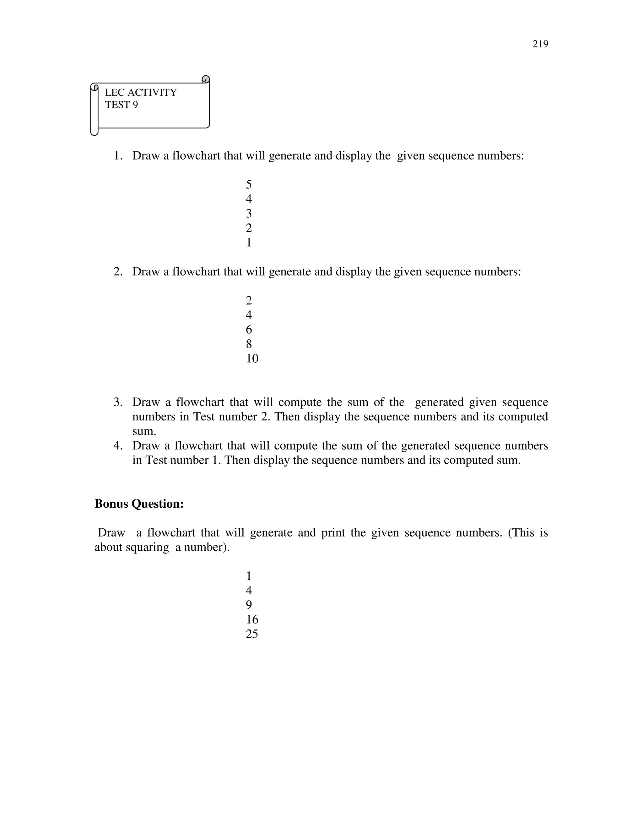 219
1. Draw a flowchart that will generate and display the given sequence numbers:
5
4
3
2
1
2. Draw a flowchart that will generate and display the given sequence numbers:
2
4
6
8
10
3. Draw a flowchart that will compute the sum of the generated given sequence
numbers in Test number 2. Then display the sequence numbers and its computed
sum.
4. Draw a flowchart that will compute the sum of the generated sequence numbers
in Test number 1. Then display the sequence numbers and its computed sum.
Bonus Question:
Draw a flowchart that will generate and print the given sequence numbers. (This is
about squaring a number).
1
4
9
16
25
LEC ACTIVITY
TEST 9
 