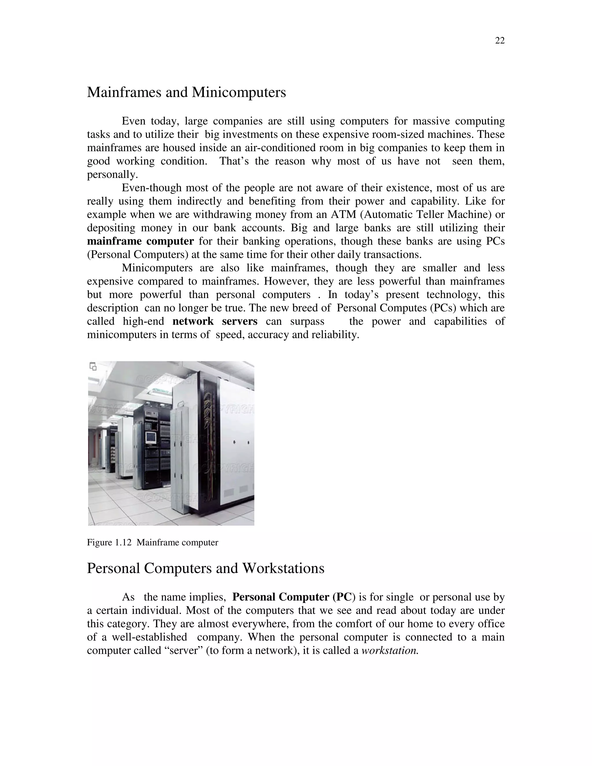 22
Mainframes and Minicomputers
Even today, large companies are still using computers for massive computing
tasks and to utilize their big investments on these expensive room-sized machines. These
mainframes are housed inside an air-conditioned room in big companies to keep them in
good working condition. That’s the reason why most of us have not seen them,
personally.
Even-though most of the people are not aware of their existence, most of us are
really using them indirectly and benefiting from their power and capability. Like for
example when we are withdrawing money from an ATM (Automatic Teller Machine) or
depositing money in our bank accounts. Big and large banks are still utilizing their
mainframe computer for their banking operations, though these banks are using PCs
(Personal Computers) at the same time for their other daily transactions.
Minicomputers are also like mainframes, though they are smaller and less
expensive compared to mainframes. However, they are less powerful than mainframes
but more powerful than personal computers . In today’s present technology, this
description can no longer be true. The new breed of Personal Computes (PCs) which are
called high-end network servers can surpass the power and capabilities of
minicomputers in terms of speed, accuracy and reliability.
Figure 1.12 Mainframe computer
Personal Computers and Workstations
As the name implies, Personal Computer (PC) is for single or personal use by
a certain individual. Most of the computers that we see and read about today are under
this category. They are almost everywhere, from the comfort of our home to every office
of a well-established company. When the personal computer is connected to a main
computer called “server” (to form a network), it is called a workstation.
 
