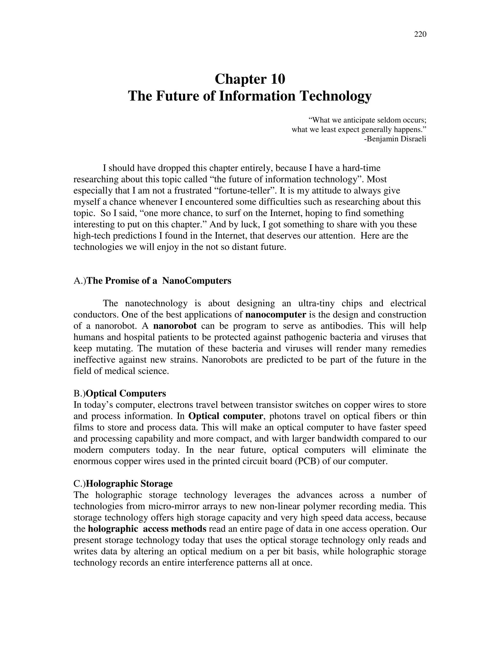 220
Chapter 10
The Future of Information Technology
“What we anticipate seldom occurs;
what we least expect generally happens.”
-Benjamin Disraeli
I should have dropped this chapter entirely, because I have a hard-time
researching about this topic called “the future of information technology”. Most
especially that I am not a frustrated “fortune-teller”. It is my attitude to always give
myself a chance whenever I encountered some difficulties such as researching about this
topic. So I said, “one more chance, to surf on the Internet, hoping to find something
interesting to put on this chapter.” And by luck, I got something to share with you these
high-tech predictions I found in the Internet, that deserves our attention. Here are the
technologies we will enjoy in the not so distant future.
A.)The Promise of a NanoComputers
The nanotechnology is about designing an ultra-tiny chips and electrical
conductors. One of the best applications of nanocomputer is the design and construction
of a nanorobot. A nanorobot can be program to serve as antibodies. This will help
humans and hospital patients to be protected against pathogenic bacteria and viruses that
keep mutating. The mutation of these bacteria and viruses will render many remedies
ineffective against new strains. Nanorobots are predicted to be part of the future in the
field of medical science.
B.)Optical Computers
In today’s computer, electrons travel between transistor switches on copper wires to store
and process information. In Optical computer, photons travel on optical fibers or thin
films to store and process data. This will make an optical computer to have faster speed
and processing capability and more compact, and with larger bandwidth compared to our
modern computers today. In the near future, optical computers will eliminate the
enormous copper wires used in the printed circuit board (PCB) of our computer.
C.)Holographic Storage
The holographic storage technology leverages the advances across a number of
technologies from micro-mirror arrays to new non-linear polymer recording media. This
storage technology offers high storage capacity and very high speed data access, because
the holographic access methods read an entire page of data in one access operation. Our
present storage technology today that uses the optical storage technology only reads and
writes data by altering an optical medium on a per bit basis, while holographic storage
technology records an entire interference patterns all at once.
 