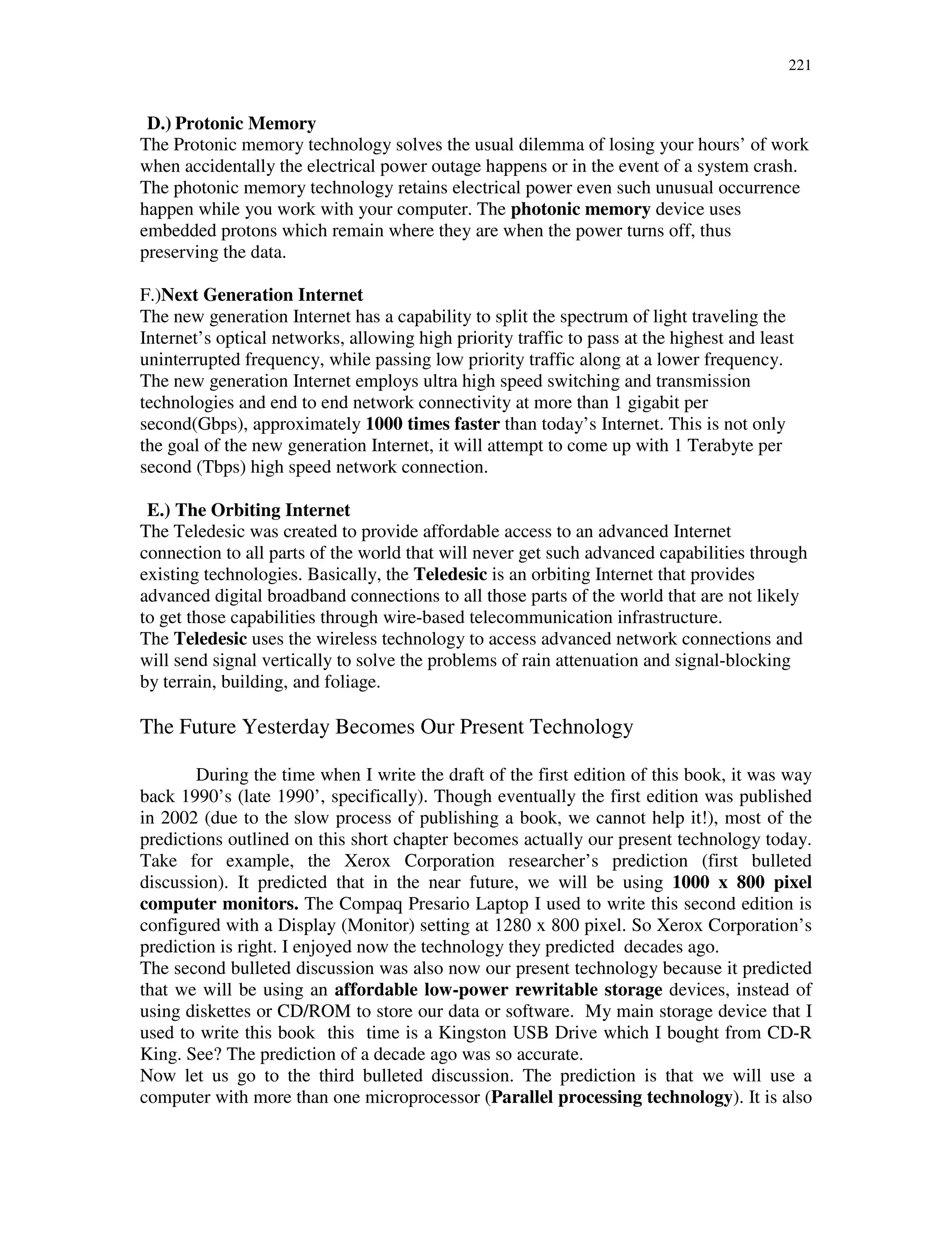 221
D.) Protonic Memory
The Protonic memory technology solves the usual dilemma of losing your hours’ of work
when accidentally the electrical power outage happens or in the event of a system crash.
The photonic memory technology retains electrical power even such unusual occurrence
happen while you work with your computer. The photonic memory device uses
embedded protons which remain where they are when the power turns off, thus
preserving the data.
F.)Next Generation Internet
The new generation Internet has a capability to split the spectrum of light traveling the
Internet’s optical networks, allowing high priority traffic to pass at the highest and least
uninterrupted frequency, while passing low priority traffic along at a lower frequency.
The new generation Internet employs ultra high speed switching and transmission
technologies and end to end network connectivity at more than 1 gigabit per
second(Gbps), approximately 1000 times faster than today’s Internet. This is not only
the goal of the new generation Internet, it will attempt to come up with 1 Terabyte per
second (Tbps) high speed network connection.
E.) The Orbiting Internet
The Teledesic was created to provide affordable access to an advanced Internet
connection to all parts of the world that will never get such advanced capabilities through
existing technologies. Basically, the Teledesic is an orbiting Internet that provides
advanced digital broadband connections to all those parts of the world that are not likely
to get those capabilities through wire-based telecommunication infrastructure.
The Teledesic uses the wireless technology to access advanced network connections and
will send signal vertically to solve the problems of rain attenuation and signal-blocking
by terrain, building, and foliage.
The Future Yesterday Becomes Our Present Technology
During the time when I write the draft of the first edition of this book, it was way
back 1990’s (late 1990’, specifically). Though eventually the first edition was published
in 2002 (due to the slow process of publishing a book, we cannot help it!), most of the
predictions outlined on this short chapter becomes actually our present technology today.
Take for example, the Xerox Corporation researcher’s prediction (first bulleted
discussion). It predicted that in the near future, we will be using 1000 x 800 pixel
computer monitors. The Compaq Presario Laptop I used to write this second edition is
configured with a Display (Monitor) setting at 1280 x 800 pixel. So Xerox Corporation’s
prediction is right. I enjoyed now the technology they predicted decades ago.
The second bulleted discussion was also now our present technology because it predicted
that we will be using an affordable low-power rewritable storage devices, instead of
using diskettes or CD/ROM to store our data or software. My main storage device that I
used to write this book this time is a Kingston USB Drive which I bought from CD-R
King. See? The prediction of a decade ago was so accurate.
Now let us go to the third bulleted discussion. The prediction is that we will use a
computer with more than one microprocessor (Parallel processing technology). It is also
 