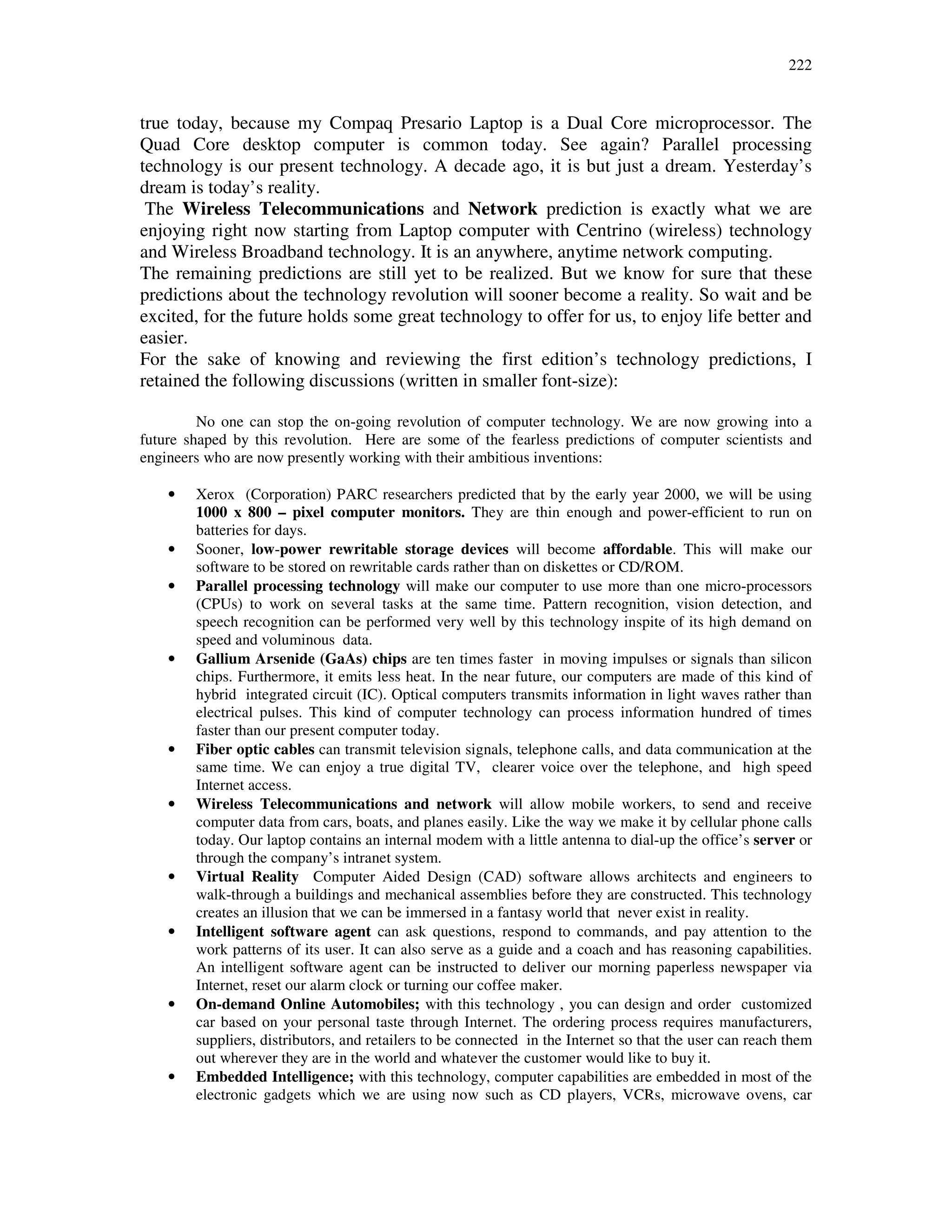 222
true today, because my Compaq Presario Laptop is a Dual Core microprocessor. The
Quad Core desktop computer is common today. See again? Parallel processing
technology is our present technology. A decade ago, it is but just a dream. Yesterday’s
dream is today’s reality.
The Wireless Telecommunications and Network prediction is exactly what we are
enjoying right now starting from Laptop computer with Centrino (wireless) technology
and Wireless Broadband technology. It is an anywhere, anytime network computing.
The remaining predictions are still yet to be realized. But we know for sure that these
predictions about the technology revolution will sooner become a reality. So wait and be
excited, for the future holds some great technology to offer for us, to enjoy life better and
easier.
For the sake of knowing and reviewing the first edition’s technology predictions, I
retained the following discussions (written in smaller font-size):
No one can stop the on-going revolution of computer technology. We are now growing into a
future shaped by this revolution. Here are some of the fearless predictions of computer scientists and
engineers who are now presently working with their ambitious inventions:
• Xerox (Corporation) PARC researchers predicted that by the early year 2000, we will be using
1000 x 800 – pixel computer monitors. They are thin enough and power-efficient to run on
batteries for days.
• Sooner, low-power rewritable storage devices will become affordable. This will make our
software to be stored on rewritable cards rather than on diskettes or CD/ROM.
• Parallel processing technology will make our computer to use more than one micro-processors
(CPUs) to work on several tasks at the same time. Pattern recognition, vision detection, and
speech recognition can be performed very well by this technology inspite of its high demand on
speed and voluminous data.
• Gallium Arsenide (GaAs) chips are ten times faster in moving impulses or signals than silicon
chips. Furthermore, it emits less heat. In the near future, our computers are made of this kind of
hybrid integrated circuit (IC). Optical computers transmits information in light waves rather than
electrical pulses. This kind of computer technology can process information hundred of times
faster than our present computer today.
• Fiber optic cables can transmit television signals, telephone calls, and data communication at the
same time. We can enjoy a true digital TV, clearer voice over the telephone, and high speed
Internet access.
• Wireless Telecommunications and network will allow mobile workers, to send and receive
computer data from cars, boats, and planes easily. Like the way we make it by cellular phone calls
today. Our laptop contains an internal modem with a little antenna to dial-up the office’s server or
through the company’s intranet system.
• Virtual Reality Computer Aided Design (CAD) software allows architects and engineers to
walk-through a buildings and mechanical assemblies before they are constructed. This technology
creates an illusion that we can be immersed in a fantasy world that never exist in reality.
• Intelligent software agent can ask questions, respond to commands, and pay attention to the
work patterns of its user. It can also serve as a guide and a coach and has reasoning capabilities.
An intelligent software agent can be instructed to deliver our morning paperless newspaper via
Internet, reset our alarm clock or turning our coffee maker.
• On-demand Online Automobiles; with this technology , you can design and order customized
car based on your personal taste through Internet. The ordering process requires manufacturers,
suppliers, distributors, and retailers to be connected in the Internet so that the user can reach them
out wherever they are in the world and whatever the customer would like to buy it.
• Embedded Intelligence; with this technology, computer capabilities are embedded in most of the
electronic gadgets which we are using now such as CD players, VCRs, microwave ovens, car
 