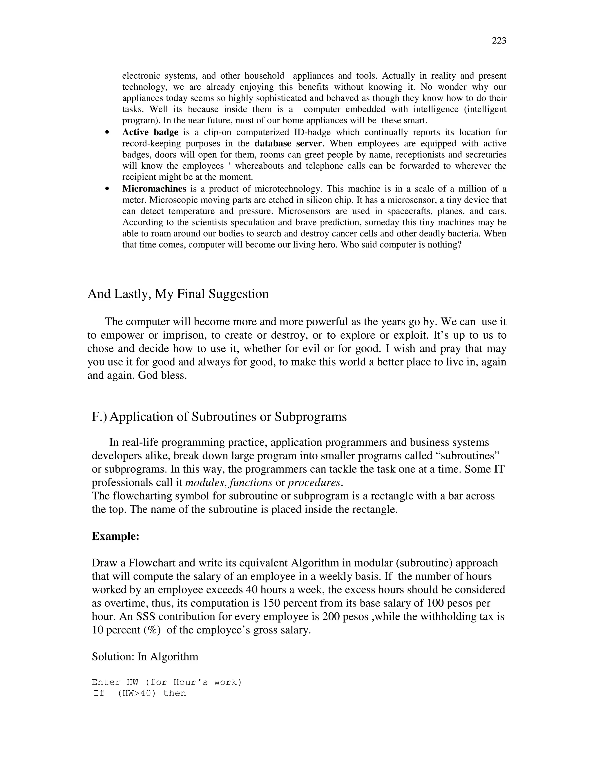 223
electronic systems, and other household appliances and tools. Actually in reality and present
technology, we are already enjoying this benefits without knowing it. No wonder why our
appliances today seems so highly sophisticated and behaved as though they know how to do their
tasks. Well its because inside them is a computer embedded with intelligence (intelligent
program). In the near future, most of our home appliances will be these smart.
• Active badge is a clip-on computerized ID-badge which continually reports its location for
record-keeping purposes in the database server. When employees are equipped with active
badges, doors will open for them, rooms can greet people by name, receptionists and secretaries
will know the employees ‘ whereabouts and telephone calls can be forwarded to wherever the
recipient might be at the moment.
• Micromachines is a product of microtechnology. This machine is in a scale of a million of a
meter. Microscopic moving parts are etched in silicon chip. It has a microsensor, a tiny device that
can detect temperature and pressure. Microsensors are used in spacecrafts, planes, and cars.
According to the scientists speculation and brave prediction, someday this tiny machines may be
able to roam around our bodies to search and destroy cancer cells and other deadly bacteria. When
that time comes, computer will become our living hero. Who said computer is nothing?
And Lastly, My Final Suggestion
The computer will become more and more powerful as the years go by. We can use it
to empower or imprison, to create or destroy, or to explore or exploit. It’s up to us to
chose and decide how to use it, whether for evil or for good. I wish and pray that may
you use it for good and always for good, to make this world a better place to live in, again
and again. God bless.
F.)Application of Subroutines or Subprograms
In real-life programming practice, application programmers and business systems
developers alike, break down large program into smaller programs called “subroutines”
or subprograms. In this way, the programmers can tackle the task one at a time. Some IT
professionals call it modules, functions or procedures.
The flowcharting symbol for subroutine or subprogram is a rectangle with a bar across
the top. The name of the subroutine is placed inside the rectangle.
Example:
Draw a Flowchart and write its equivalent Algorithm in modular (subroutine) approach
that will compute the salary of an employee in a weekly basis. If the number of hours
worked by an employee exceeds 40 hours a week, the excess hours should be considered
as overtime, thus, its computation is 150 percent from its base salary of 100 pesos per
hour. An SSS contribution for every employee is 200 pesos ,while the withholding tax is
10 percent (%) of the employee’s gross salary.
Solution: In Algorithm
Enter HW (for Hour’s work)
If (HW>40) then
 