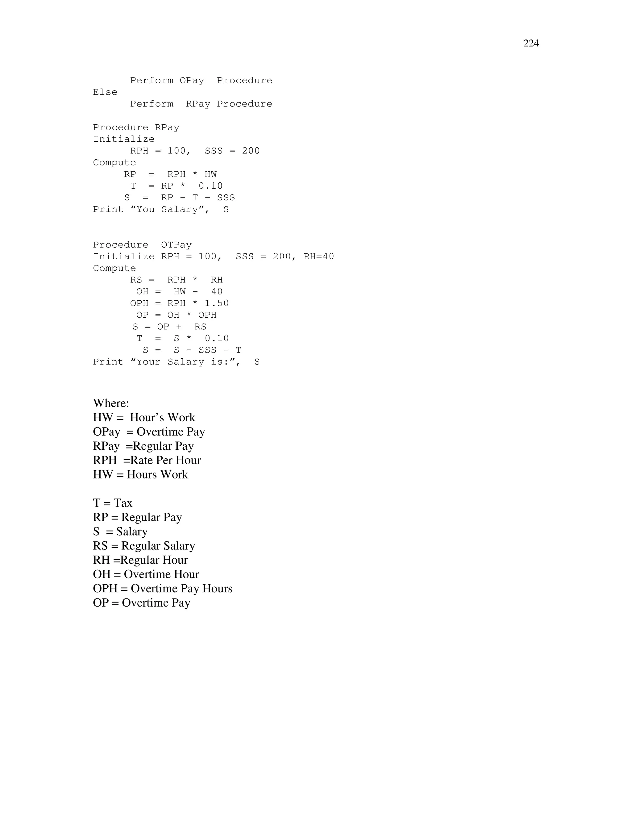 224
Perform OPay Procedure
Else
Perform RPay Procedure
Procedure RPay
Initialize
RPH = 100, SSS = 200
Compute
RP = RPH * HW
T = RP * 0.10
S = RP – T – SSS
Print “You Salary”, S
Procedure OTPay
Initialize RPH = 100, SSS = 200, RH=40
Compute
RS = RPH * RH
OH = HW - 40
OPH = RPH * 1.50
OP = OH * OPH
S = OP + RS
T = S * 0.10
S = S – SSS - T
Print “Your Salary is:”, S
Where:
HW = Hour’s Work
OPay = Overtime Pay
RPay =Regular Pay
RPH =Rate Per Hour
HW = Hours Work
T = Tax
RP = Regular Pay
S = Salary
RS = Regular Salary
RH =Regular Hour
OH = Overtime Hour
OPH = Overtime Pay Hours
OP = Overtime Pay
 