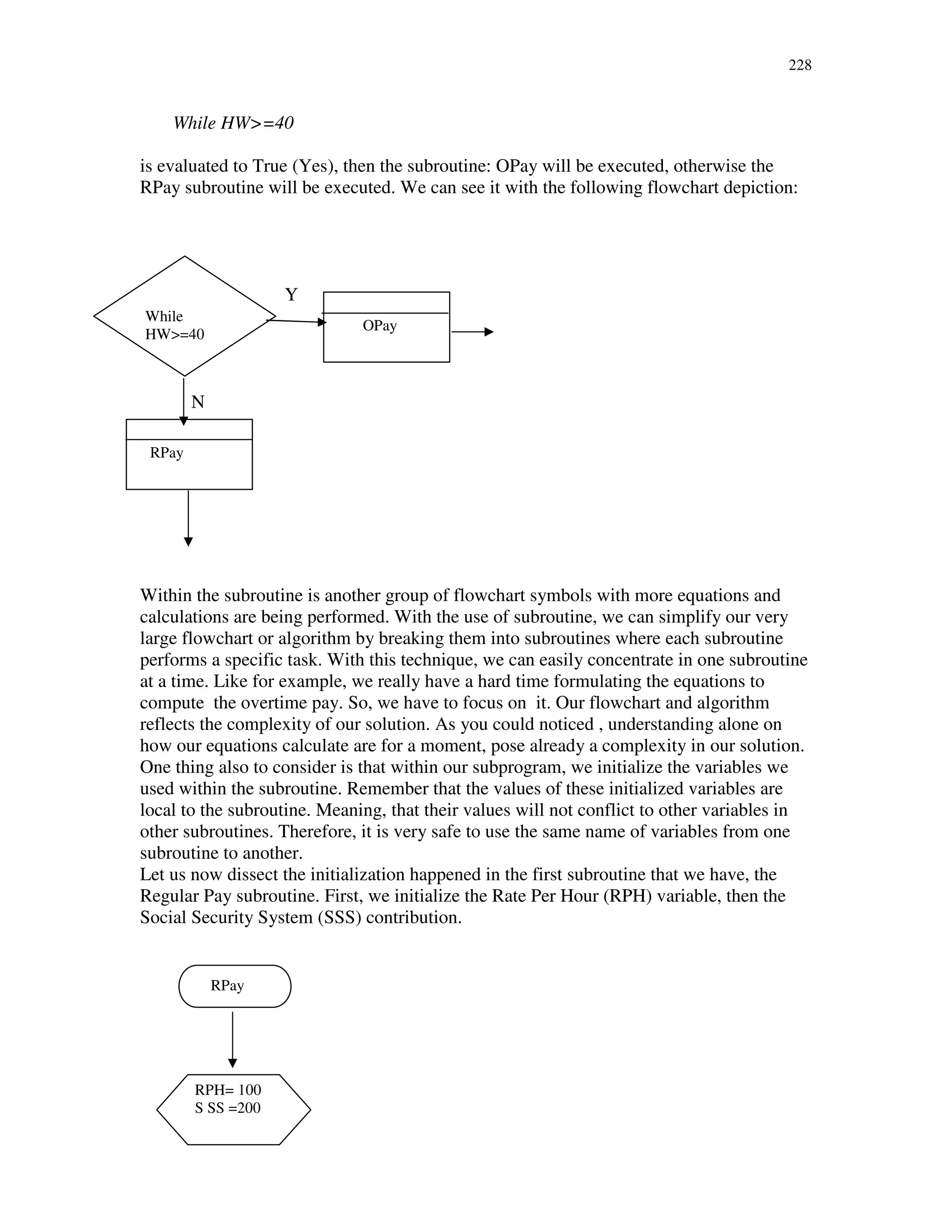 228
While HW>=40
is evaluated to True (Yes), then the subroutine: OPay will be executed, otherwise the
RPay subroutine will be executed. We can see it with the following flowchart depiction:
Y
N
Within the subroutine is another group of flowchart symbols with more equations and
calculations are being performed. With the use of subroutine, we can simplify our very
large flowchart or algorithm by breaking them into subroutines where each subroutine
performs a specific task. With this technique, we can easily concentrate in one subroutine
at a time. Like for example, we really have a hard time formulating the equations to
compute the overtime pay. So, we have to focus on it. Our flowchart and algorithm
reflects the complexity of our solution. As you could noticed , understanding alone on
how our equations calculate are for a moment, pose already a complexity in our solution.
One thing also to consider is that within our subprogram, we initialize the variables we
used within the subroutine. Remember that the values of these initialized variables are
local to the subroutine. Meaning, that their values will not conflict to other variables in
other subroutines. Therefore, it is very safe to use the same name of variables from one
subroutine to another.
Let us now dissect the initialization happened in the first subroutine that we have, the
Regular Pay subroutine. First, we initialize the Rate Per Hour (RPH) variable, then the
Social Security System (SSS) contribution.
RPay
OPay
While
HW>=40
RPH= 100
S SS =200
RPay
 