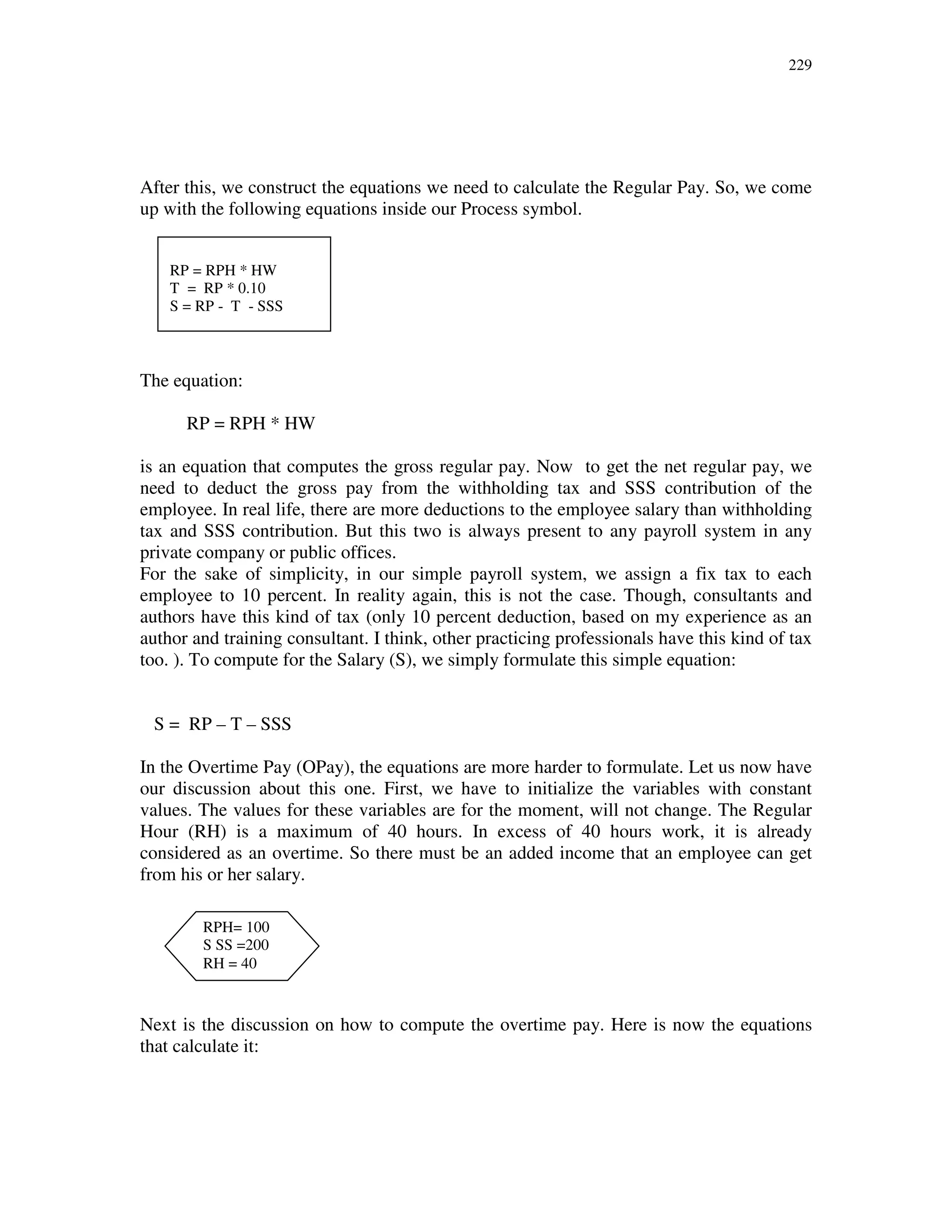 229
After this, we construct the equations we need to calculate the Regular Pay. So, we come
up with the following equations inside our Process symbol.
The equation:
RP = RPH * HW
is an equation that computes the gross regular pay. Now to get the net regular pay, we
need to deduct the gross pay from the withholding tax and SSS contribution of the
employee. In real life, there are more deductions to the employee salary than withholding
tax and SSS contribution. But this two is always present to any payroll system in any
private company or public offices.
For the sake of simplicity, in our simple payroll system, we assign a fix tax to each
employee to 10 percent. In reality again, this is not the case. Though, consultants and
authors have this kind of tax (only 10 percent deduction, based on my experience as an
author and training consultant. I think, other practicing professionals have this kind of tax
too. ). To compute for the Salary (S), we simply formulate this simple equation:
S = RP – T – SSS
In the Overtime Pay (OPay), the equations are more harder to formulate. Let us now have
our discussion about this one. First, we have to initialize the variables with constant
values. The values for these variables are for the moment, will not change. The Regular
Hour (RH) is a maximum of 40 hours. In excess of 40 hours work, it is already
considered as an overtime. So there must be an added income that an employee can get
from his or her salary.
Next is the discussion on how to compute the overtime pay. Here is now the equations
that calculate it:
RP = RPH * HW
T = RP * 0.10
S = RP - T - SSS
RPH= 100
S SS =200
RH = 40
 