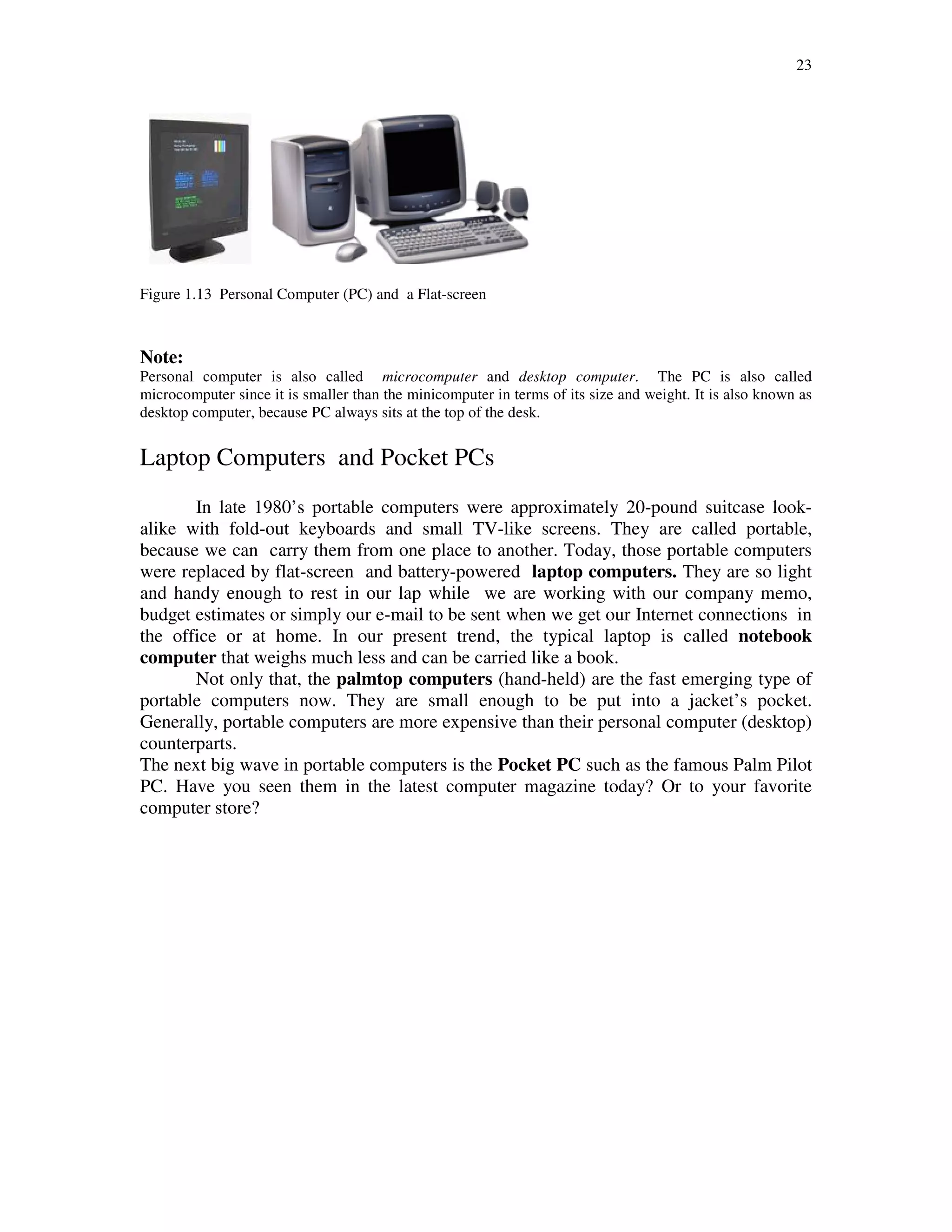 23
Figure 1.13 Personal Computer (PC) and a Flat-screen
Note:
Personal computer is also called microcomputer and desktop computer. The PC is also called
microcomputer since it is smaller than the minicomputer in terms of its size and weight. It is also known as
desktop computer, because PC always sits at the top of the desk.
Laptop Computers and Pocket PCs
In late 1980’s portable computers were approximately 20-pound suitcase look-
alike with fold-out keyboards and small TV-like screens. They are called portable,
because we can carry them from one place to another. Today, those portable computers
were replaced by flat-screen and battery-powered laptop computers. They are so light
and handy enough to rest in our lap while we are working with our company memo,
budget estimates or simply our e-mail to be sent when we get our Internet connections in
the office or at home. In our present trend, the typical laptop is called notebook
computer that weighs much less and can be carried like a book.
Not only that, the palmtop computers (hand-held) are the fast emerging type of
portable computers now. They are small enough to be put into a jacket’s pocket.
Generally, portable computers are more expensive than their personal computer (desktop)
counterparts.
The next big wave in portable computers is the Pocket PC such as the famous Palm Pilot
PC. Have you seen them in the latest computer magazine today? Or to your favorite
computer store?
 