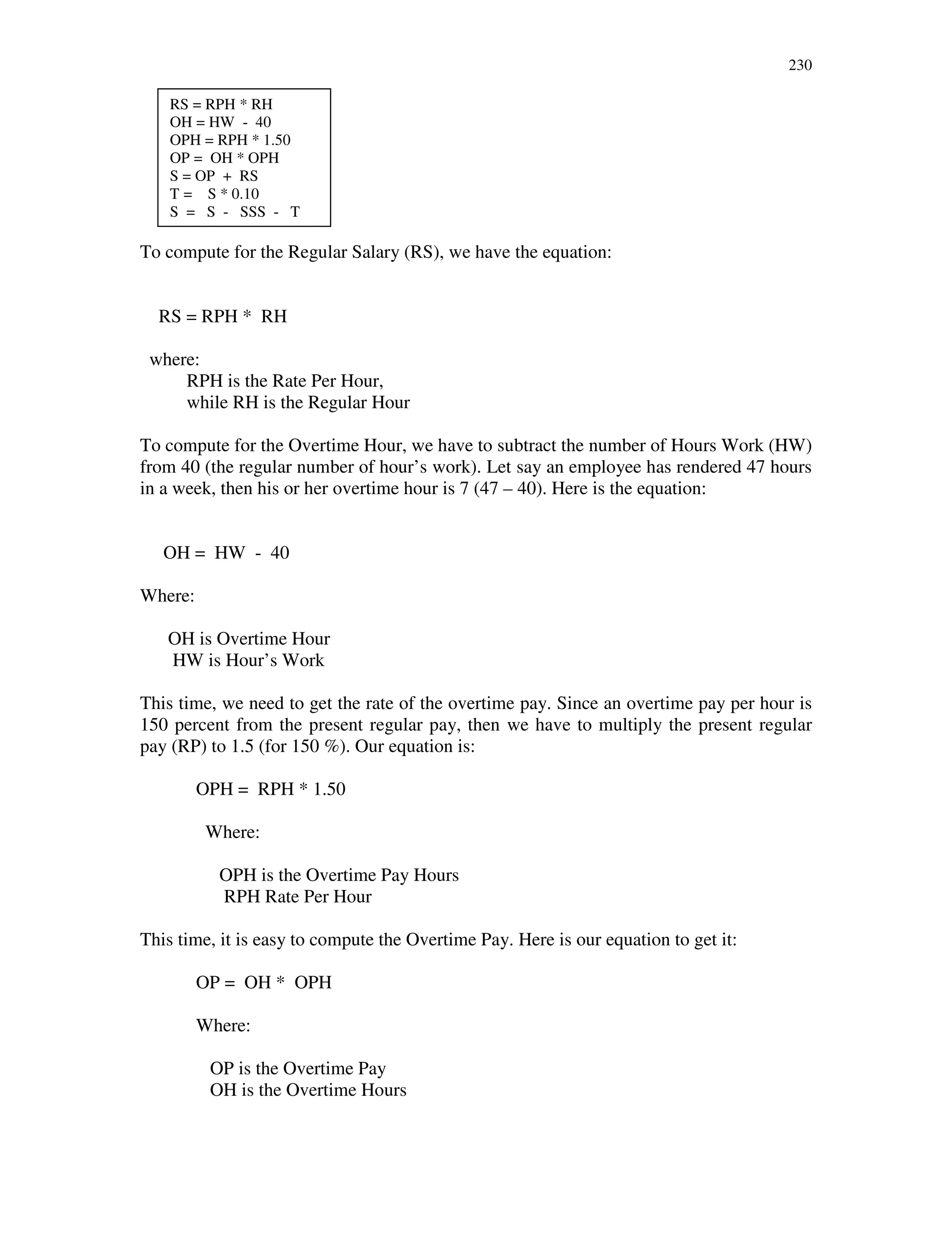 230
To compute for the Regular Salary (RS), we have the equation:
RS = RPH * RH
where:
RPH is the Rate Per Hour,
while RH is the Regular Hour
To compute for the Overtime Hour, we have to subtract the number of Hours Work (HW)
from 40 (the regular number of hour’s work). Let say an employee has rendered 47 hours
in a week, then his or her overtime hour is 7 (47 – 40). Here is the equation:
OH = HW - 40
Where:
OH is Overtime Hour
HW is Hour’s Work
This time, we need to get the rate of the overtime pay. Since an overtime pay per hour is
150 percent from the present regular pay, then we have to multiply the present regular
pay (RP) to 1.5 (for 150 %). Our equation is:
OPH = RPH * 1.50
Where:
OPH is the Overtime Pay Hours
RPH Rate Per Hour
This time, it is easy to compute the Overtime Pay. Here is our equation to get it:
OP = OH * OPH
Where:
OP is the Overtime Pay
OH is the Overtime Hours
RS = RPH * RH
OH = HW - 40
OPH = RPH * 1.50
OP = OH * OPH
S = OP + RS
T = S * 0.10
S = S - SSS - T
 